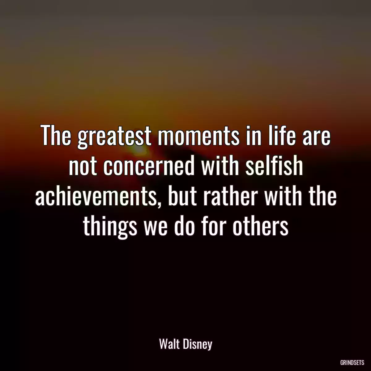 The greatest moments in life are not concerned with selfish achievements, but rather with the things we do for others