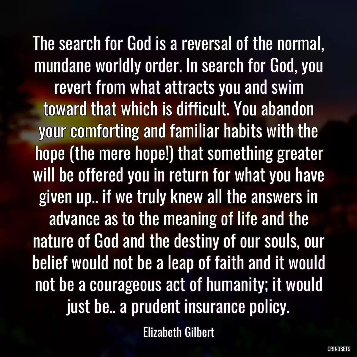 The search for God is a reversal of the normal, mundane worldly order. In search for God, you revert from what attracts you and swim toward that which is difficult. You abandon your comforting and familiar habits with the hope (the mere hope!) that something greater will be offered you in return for what you have given up.. if we truly knew all the answers in advance as to the meaning of life and the nature of God and the destiny of our souls, our belief would not be a leap of faith and it would not be a courageous act of humanity; it would just be.. a prudent insurance policy.