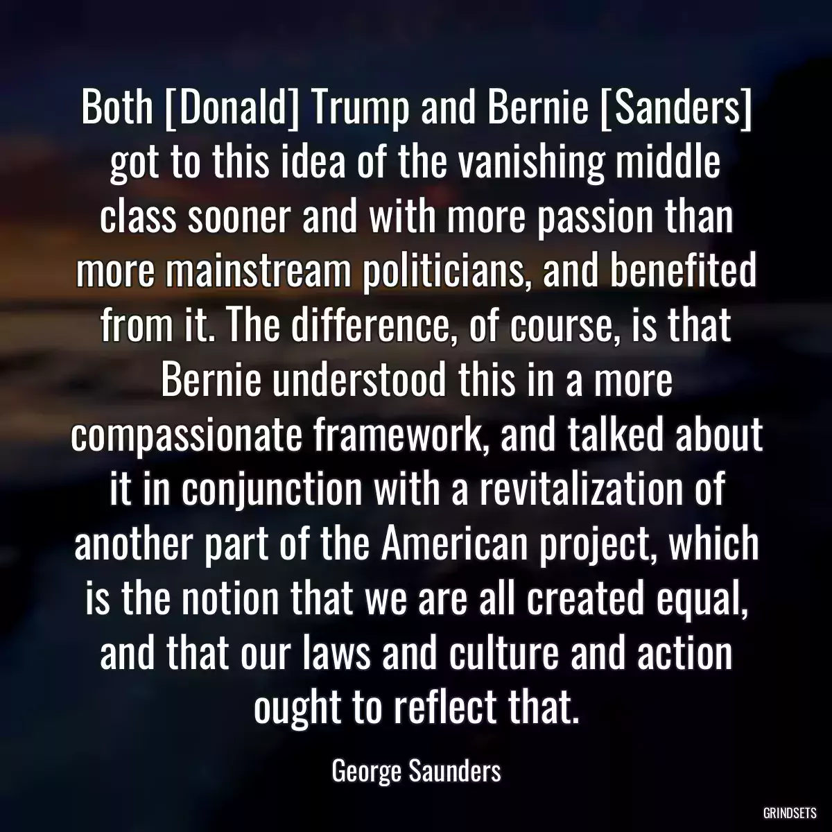 Both [Donald] Trump and Bernie [Sanders] got to this idea of the vanishing middle class sooner and with more passion than more mainstream politicians, and benefited from it. The difference, of course, is that Bernie understood this in a more compassionate framework, and talked about it in conjunction with a revitalization of another part of the American project, which is the notion that we are all created equal, and that our laws and culture and action ought to reflect that.