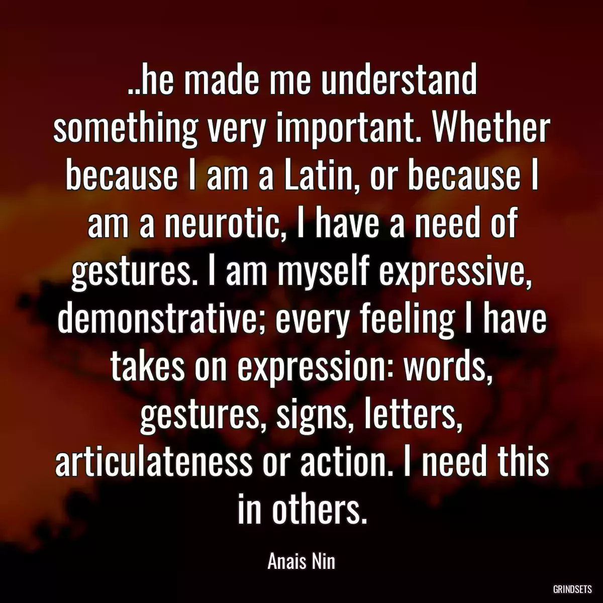 ..he made me understand something very important. Whether because I am a Latin, or because I am a neurotic, I have a need of gestures. I am myself expressive, demonstrative; every feeling I have takes on expression: words, gestures, signs, letters, articulateness or action. I need this in others.