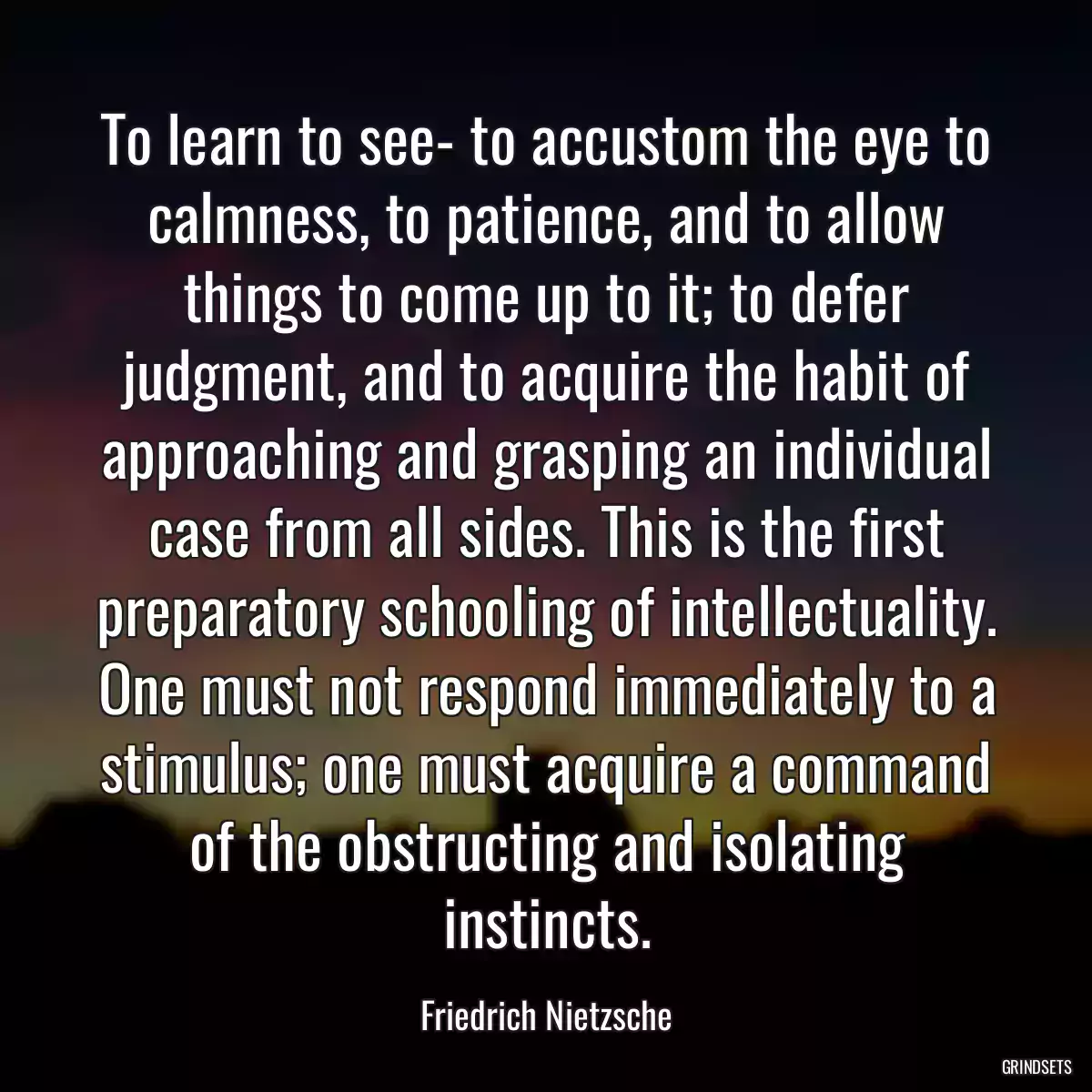 To learn to see- to accustom the eye to calmness, to patience, and to allow things to come up to it; to defer judgment, and to acquire the habit of approaching and grasping an individual case from all sides. This is the first preparatory schooling of intellectuality. One must not respond immediately to a stimulus; one must acquire a command of the obstructing and isolating instincts.