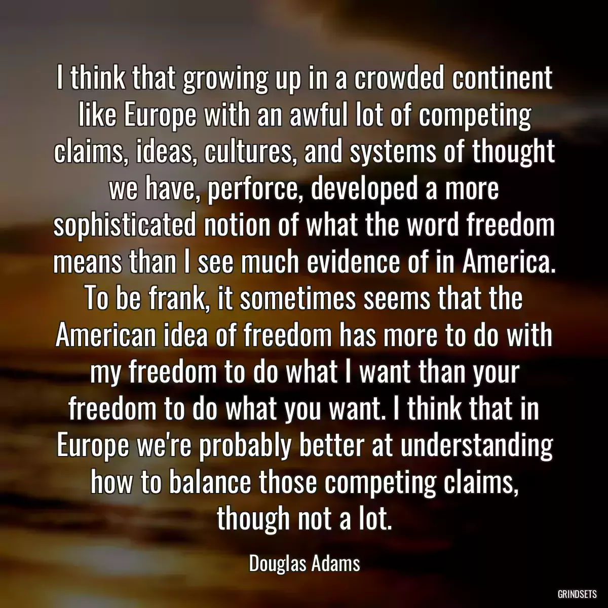 I think that growing up in a crowded continent like Europe with an awful lot of competing claims, ideas, cultures, and systems of thought we have, perforce, developed a more sophisticated notion of what the word freedom means than I see much evidence of in America. To be frank, it sometimes seems that the American idea of freedom has more to do with my freedom to do what I want than your freedom to do what you want. I think that in Europe we\'re probably better at understanding how to balance those competing claims, though not a lot.