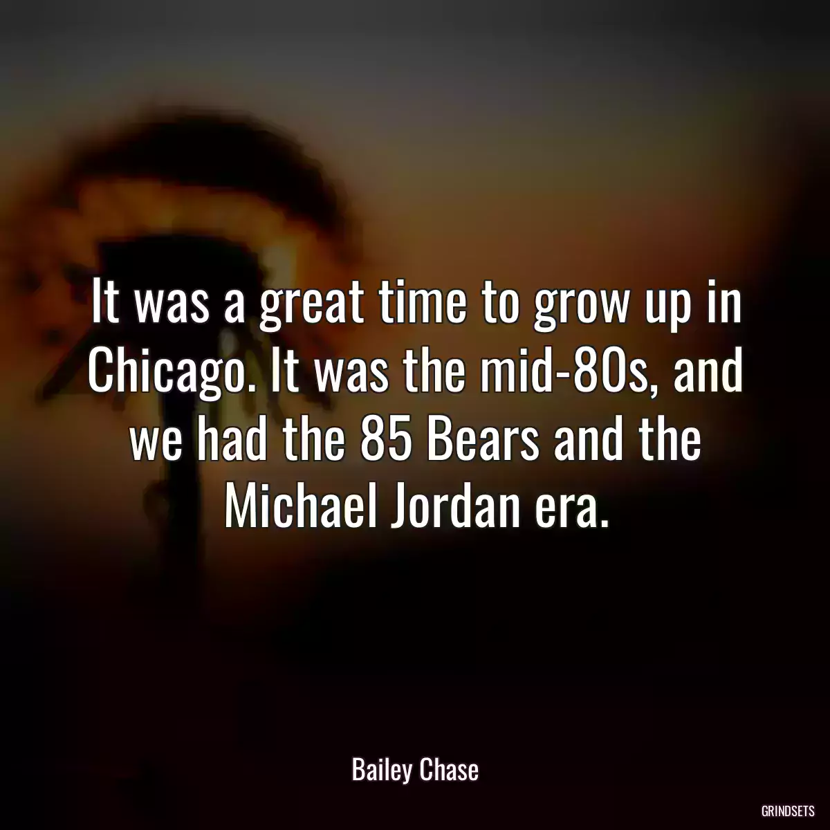 It was a great time to grow up in Chicago. It was the mid-80s, and we had the 85 Bears and the Michael Jordan era.