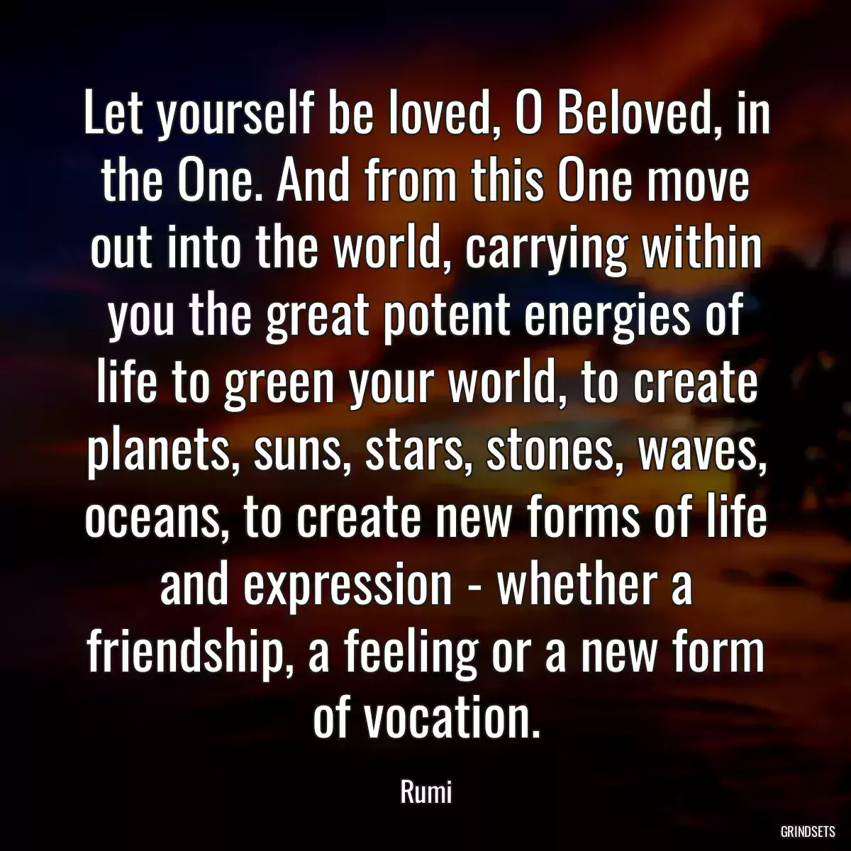 Let yourself be loved, O Beloved, in the One. And from this One move out into the world, carrying within you the great potent energies of life to green your world, to create planets, suns, stars, stones, waves, oceans, to create new forms of life and expression - whether a friendship, a feeling or a new form of vocation.