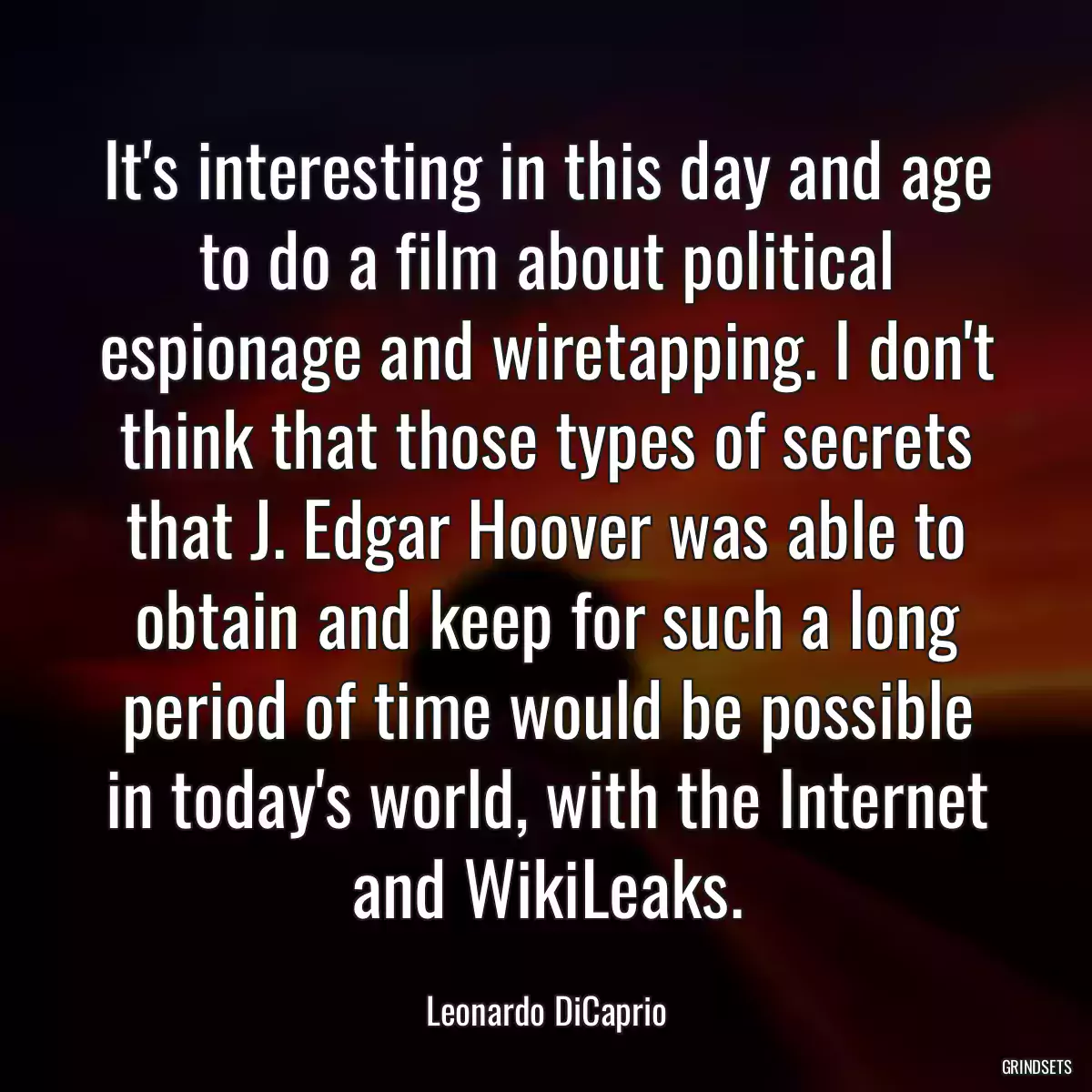 It\'s interesting in this day and age to do a film about political espionage and wiretapping. I don\'t think that those types of secrets that J. Edgar Hoover was able to obtain and keep for such a long period of time would be possible in today\'s world, with the Internet and WikiLeaks.