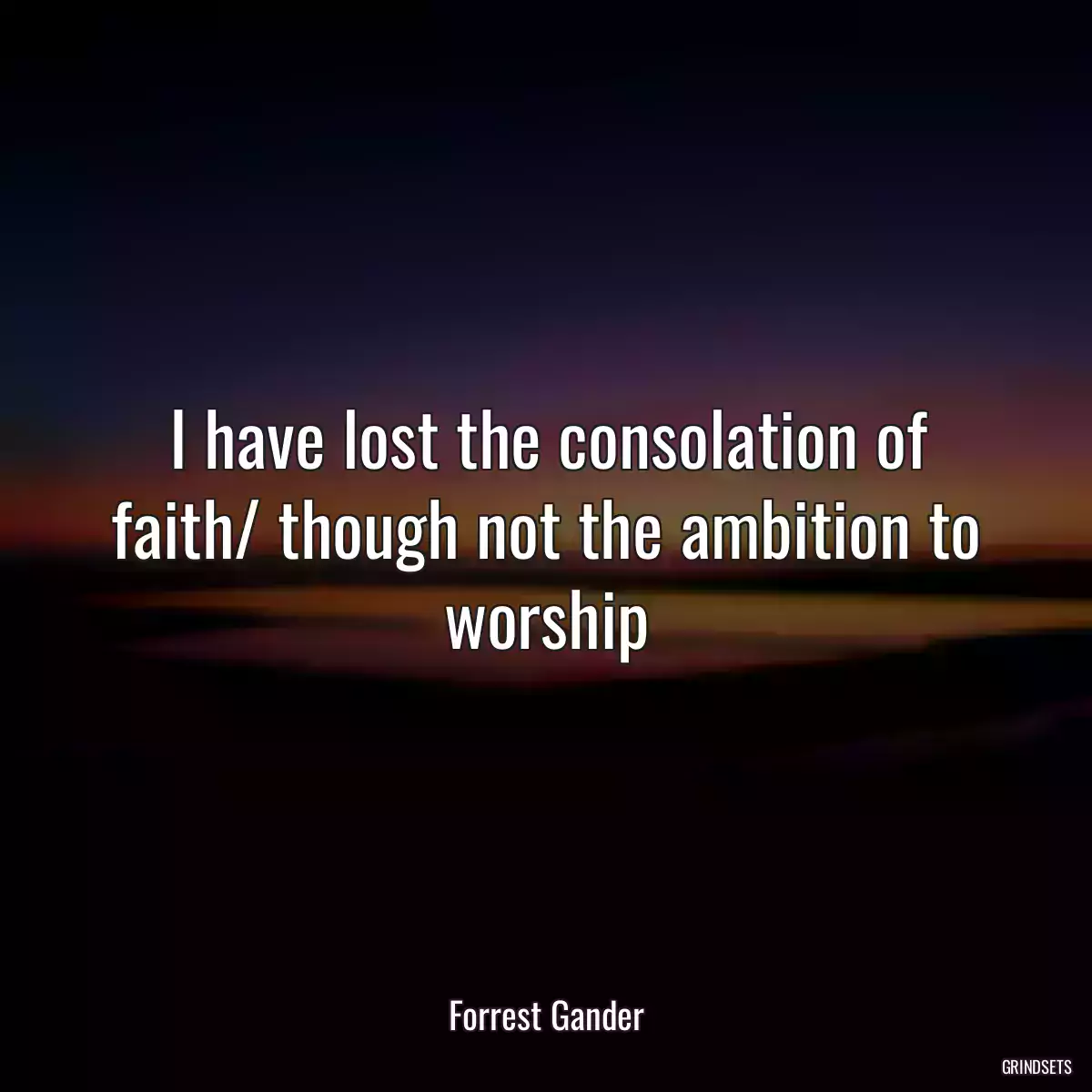 I have lost the consolation of faith/ though not the ambition to worship