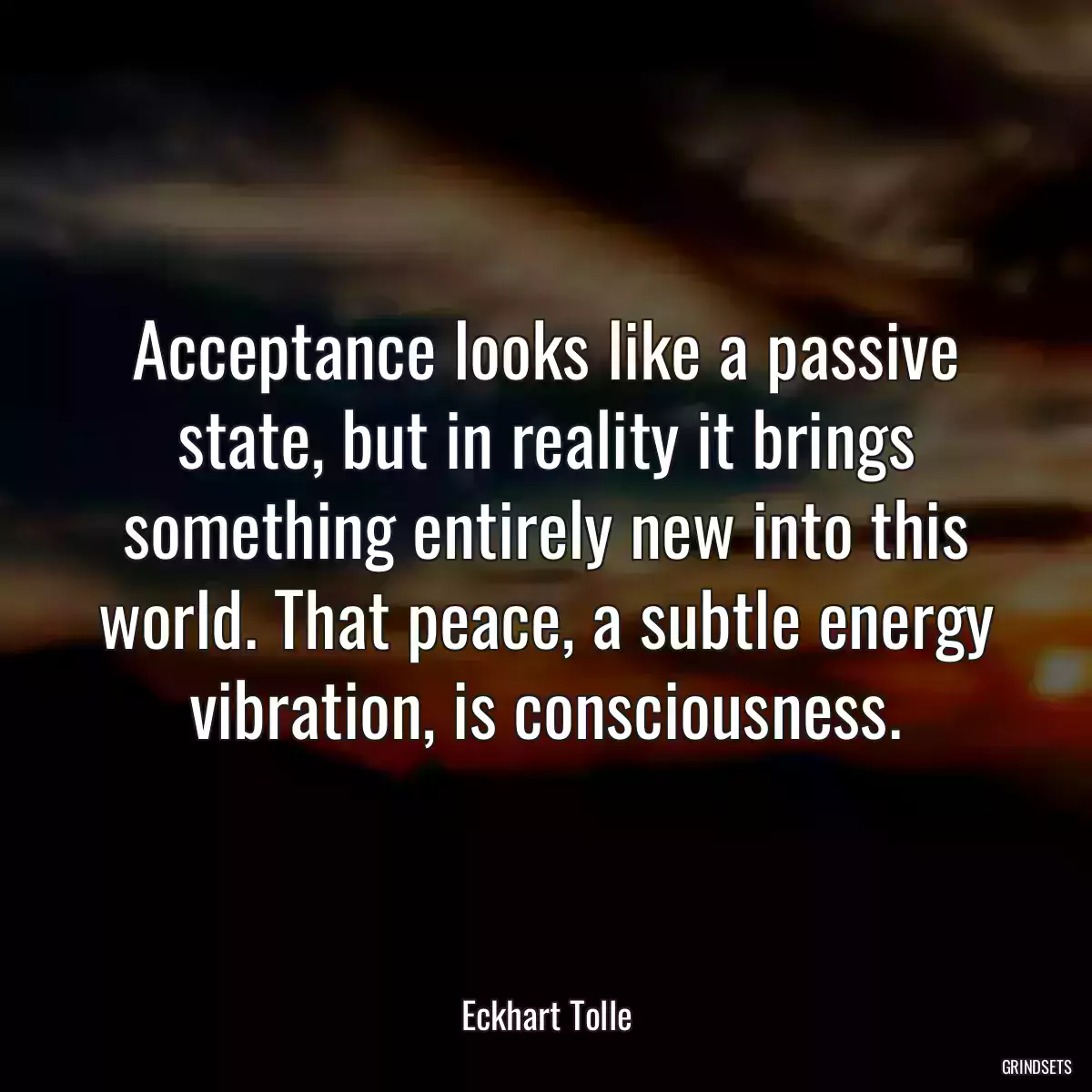 Acceptance looks like a passive state, but in reality it brings something entirely new into this world. That peace, a subtle energy vibration, is consciousness.