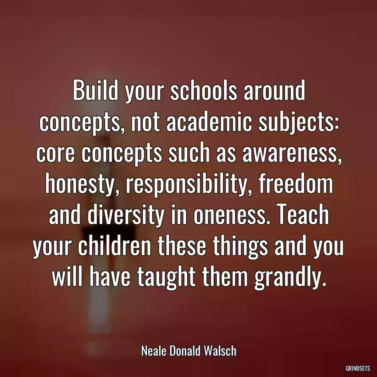 Build your schools around concepts, not academic subjects: core concepts such as awareness, honesty, responsibility, freedom and diversity in oneness. Teach your children these things and you will have taught them grandly.