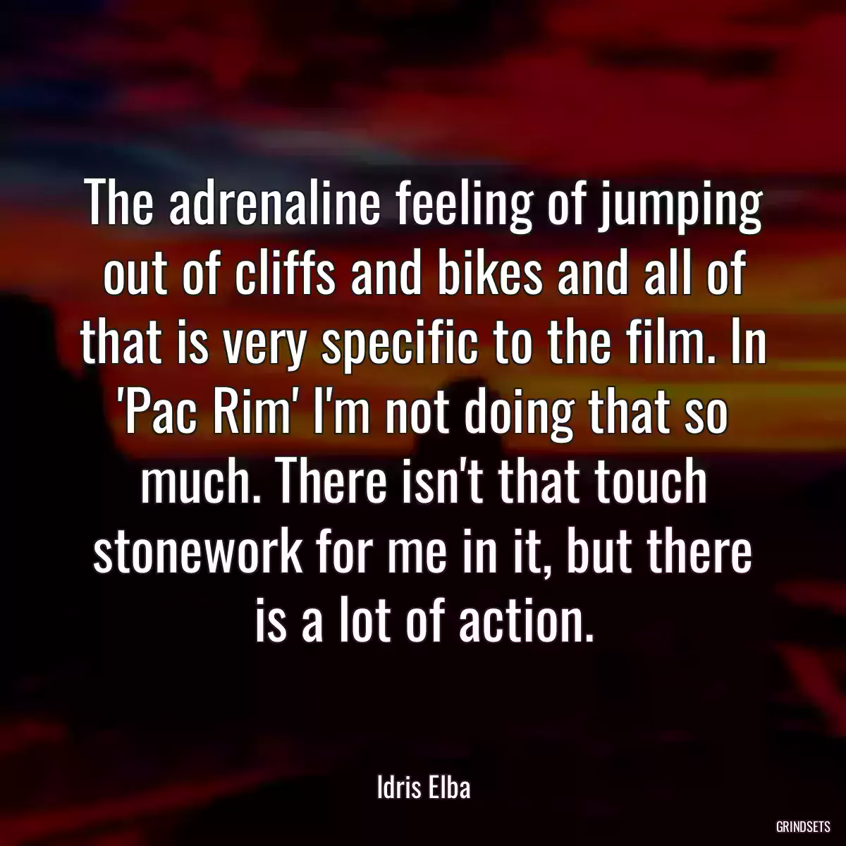 The adrenaline feeling of jumping out of cliffs and bikes and all of that is very specific to the film. In \'Pac Rim\' I\'m not doing that so much. There isn\'t that touch stonework for me in it, but there is a lot of action.