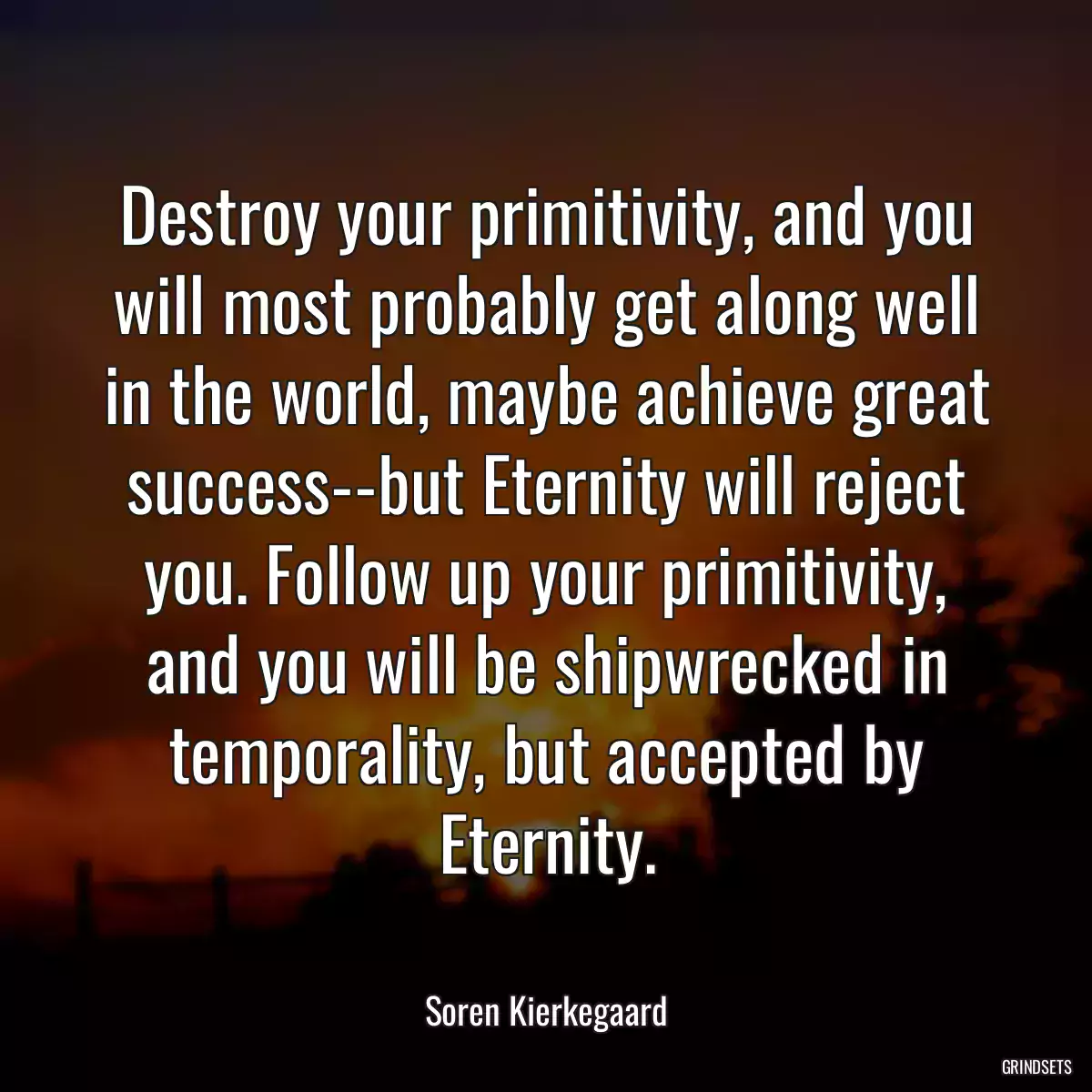 Destroy your primitivity, and you will most probably get along well in the world, maybe achieve great success--but Eternity will reject you. Follow up your primitivity, and you will be shipwrecked in temporality, but accepted by Eternity.