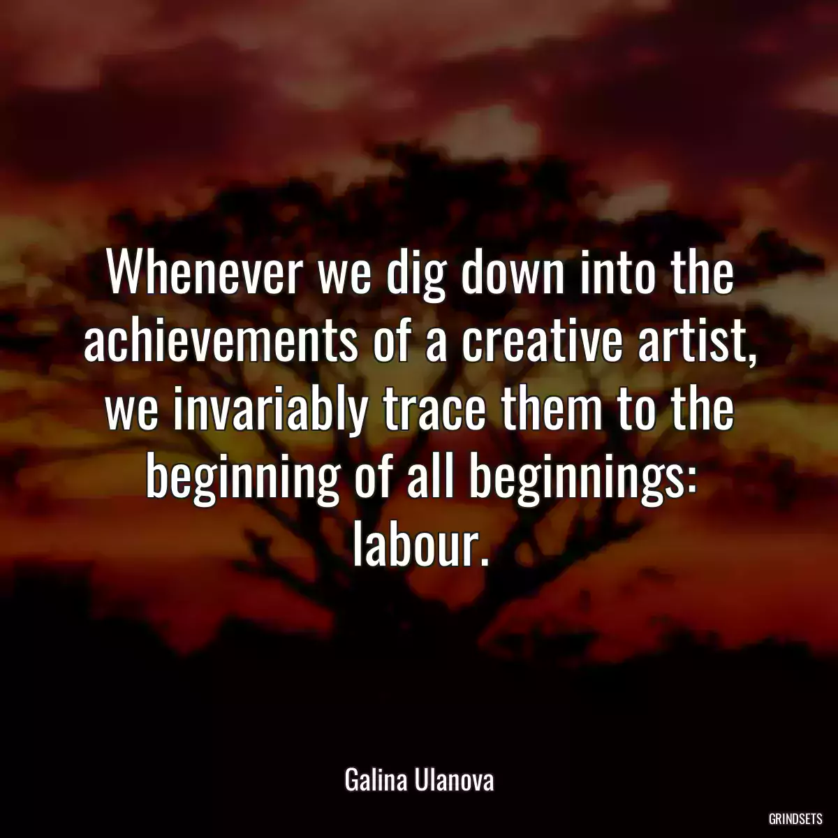 Whenever we dig down into the achievements of a creative artist, we invariably trace them to the beginning of all beginnings: labour.