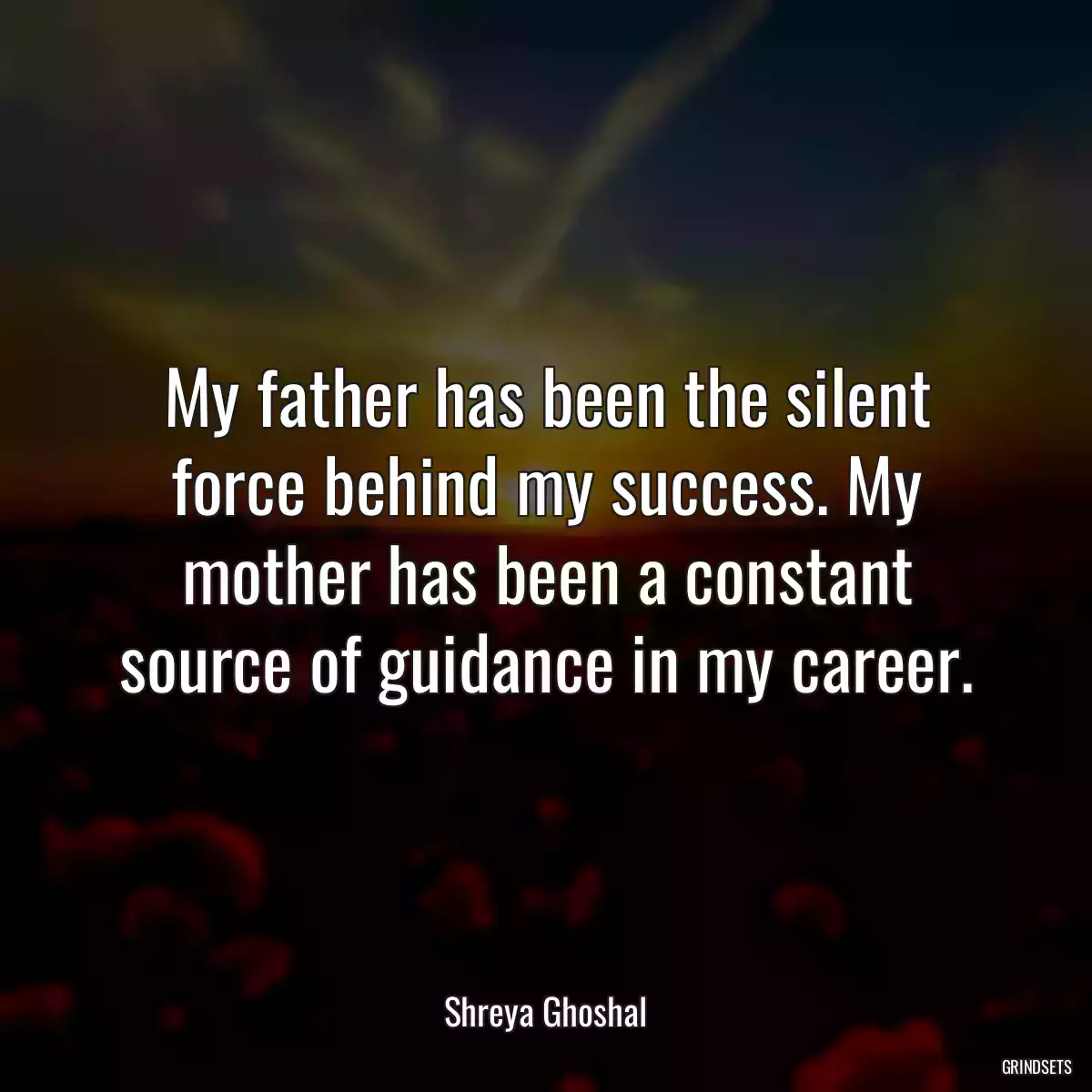 My father has been the silent force behind my success. My mother has been a constant source of guidance in my career.