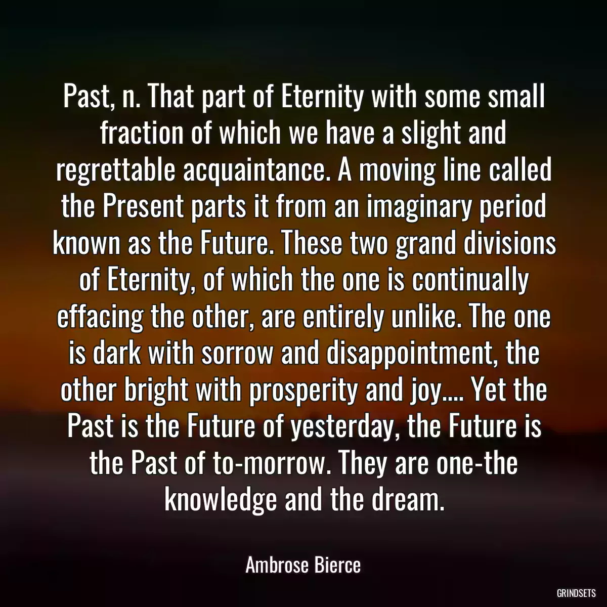 Past, n. That part of Eternity with some small fraction of which we have a slight and regrettable acquaintance. A moving line called the Present parts it from an imaginary period known as the Future. These two grand divisions of Eternity, of which the one is continually effacing the other, are entirely unlike. The one is dark with sorrow and disappointment, the other bright with prosperity and joy.... Yet the Past is the Future of yesterday, the Future is the Past of to-morrow. They are one-the knowledge and the dream.