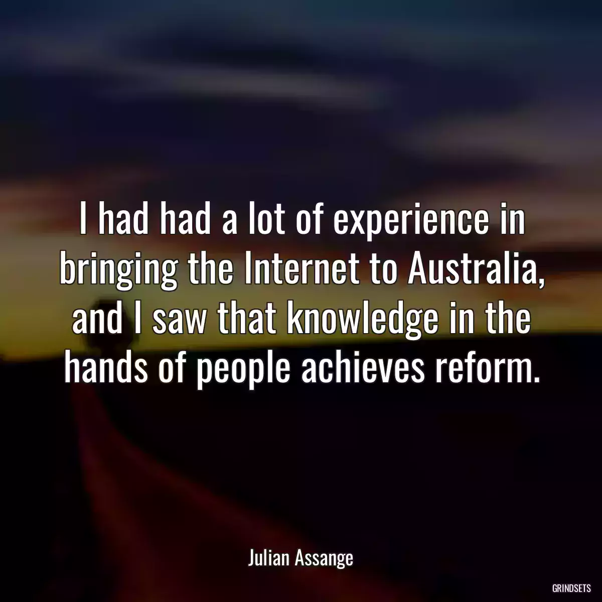 I had had a lot of experience in bringing the Internet to Australia, and I saw that knowledge in the hands of people achieves reform.