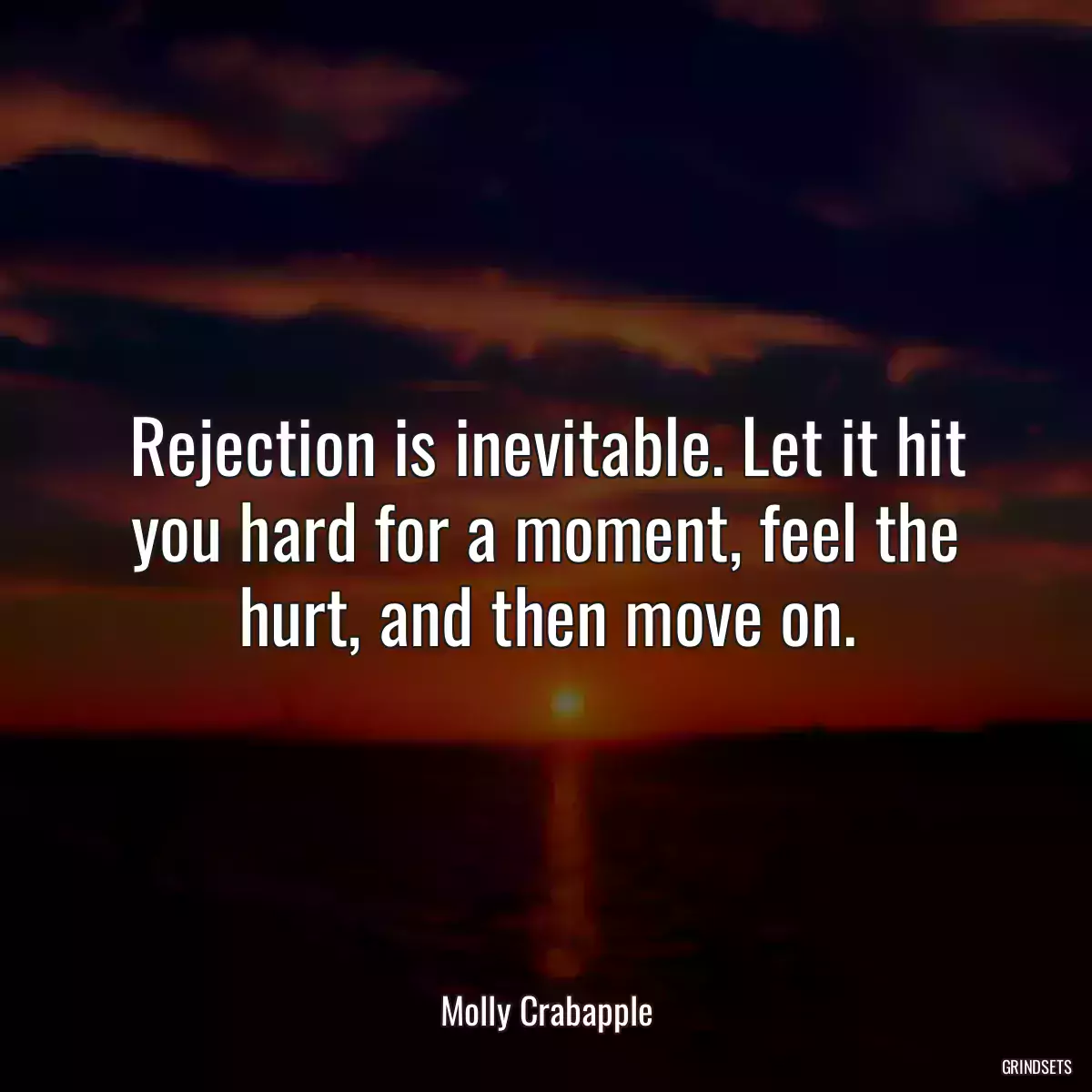 Rejection is inevitable. Let it hit you hard for a moment, feel the hurt, and then move on.