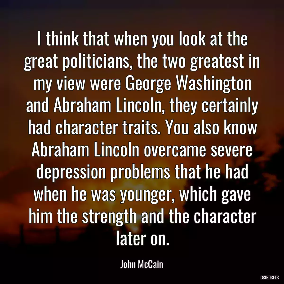 I think that when you look at the great politicians, the two greatest in my view were George Washington and Abraham Lincoln, they certainly had character traits. You also know Abraham Lincoln overcame severe depression problems that he had when he was younger, which gave him the strength and the character later on.