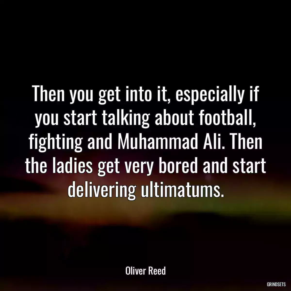 Then you get into it, especially if you start talking about football, fighting and Muhammad Ali. Then the ladies get very bored and start delivering ultimatums.