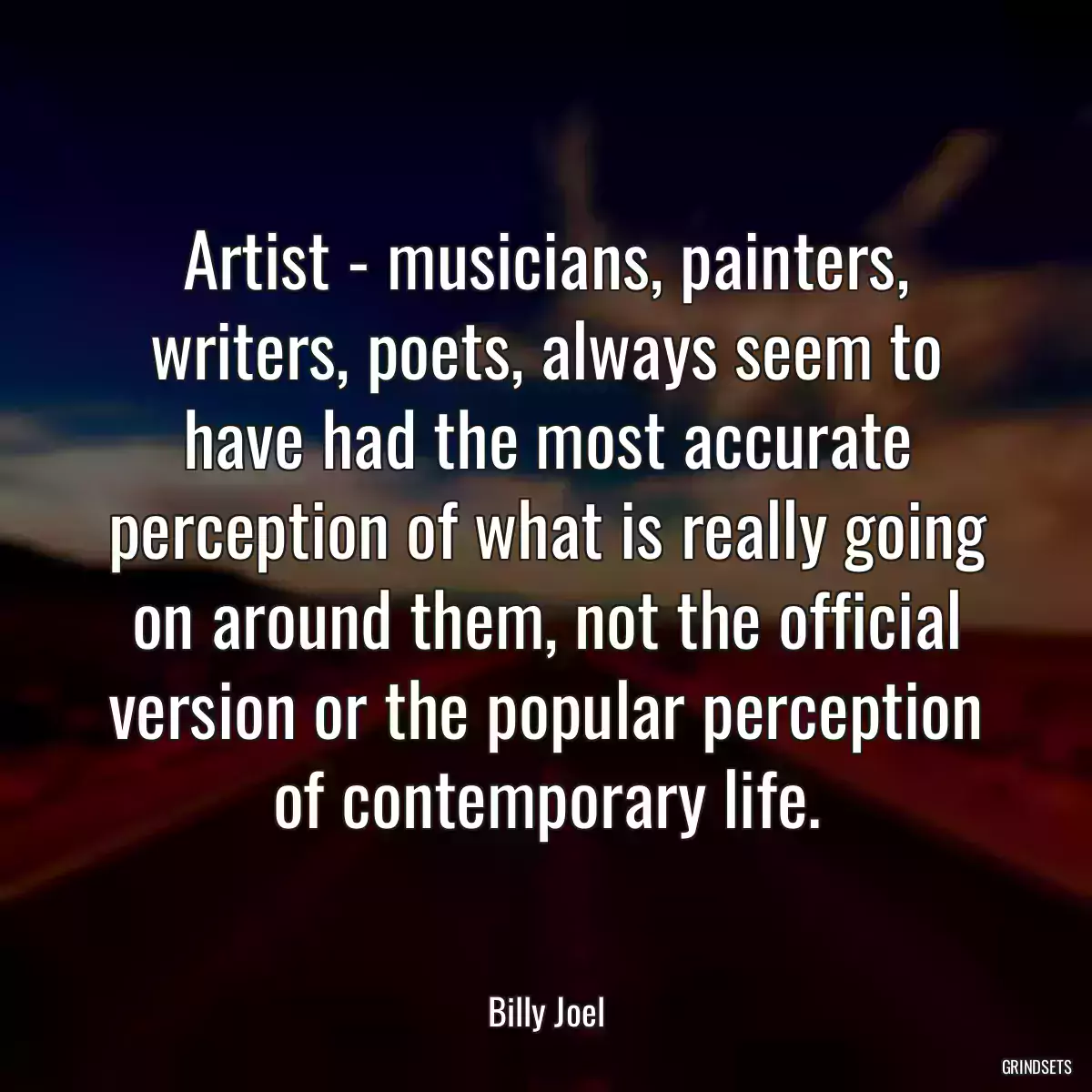 Artist - musicians, painters, writers, poets, always seem to have had the most accurate perception of what is really going on around them, not the official version or the popular perception of contemporary life.