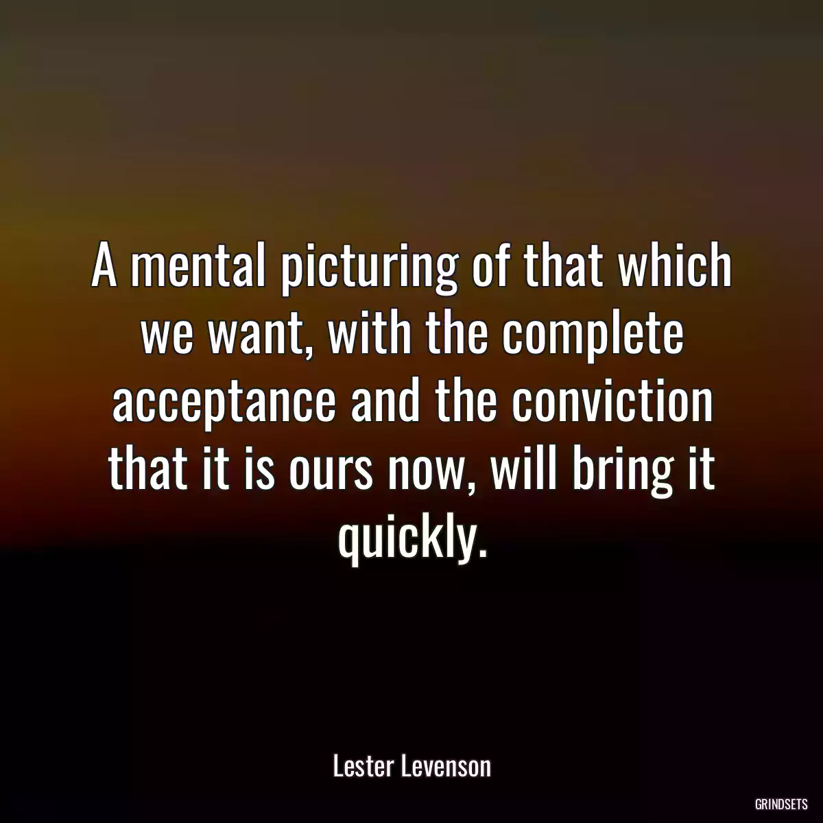 A mental picturing of that which we want, with the complete acceptance and the conviction that it is ours now, will bring it quickly.