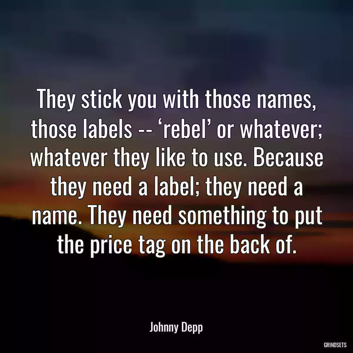 They stick you with those names, those labels -- ‘rebel’ or whatever; whatever they like to use. Because they need a label; they need a name. They need something to put the price tag on the back of.