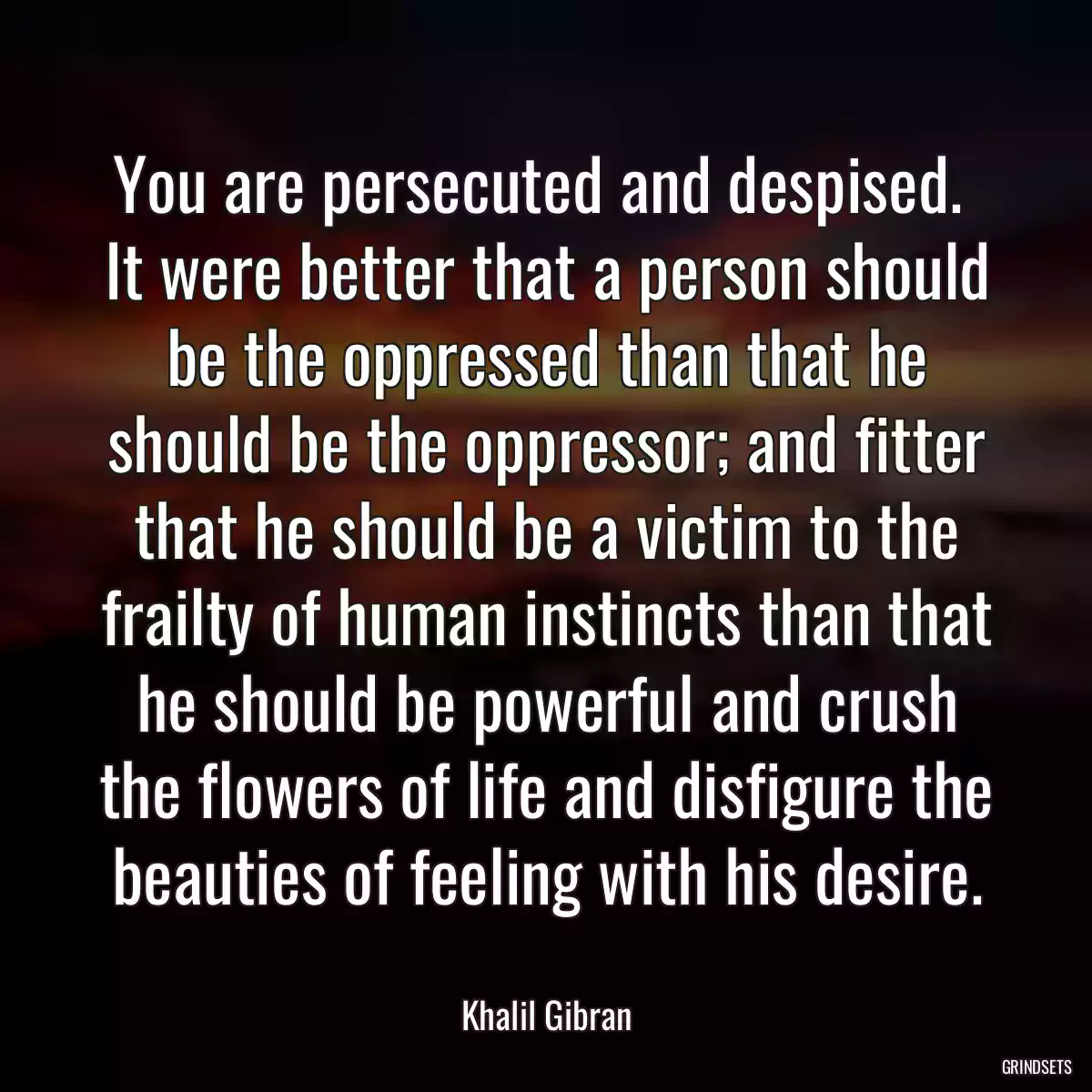 You are persecuted and despised.  It were better that a person should be the oppressed than that he should be the oppressor; and fitter that he should be a victim to the frailty of human instincts than that he should be powerful and crush the flowers of life and disfigure the beauties of feeling with his desire.