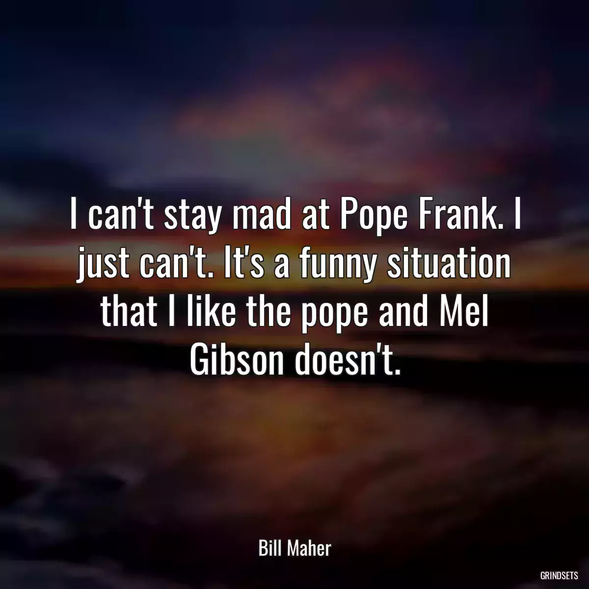 I can\'t stay mad at Pope Frank. I just can\'t. It\'s a funny situation that I like the pope and Mel Gibson doesn\'t.