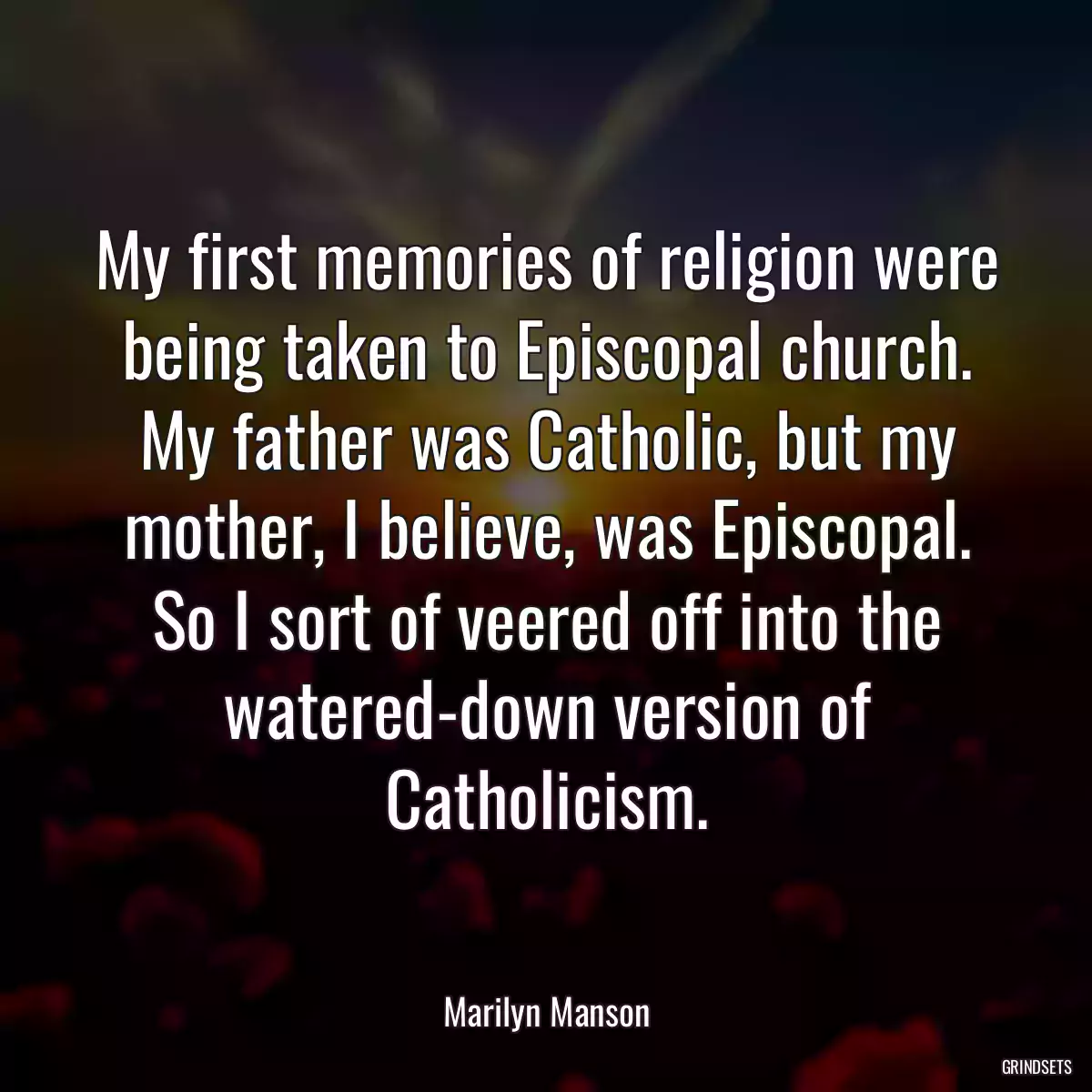 My first memories of religion were being taken to Episcopal church. My father was Catholic, but my mother, I believe, was Episcopal. So I sort of veered off into the watered-down version of Catholicism.