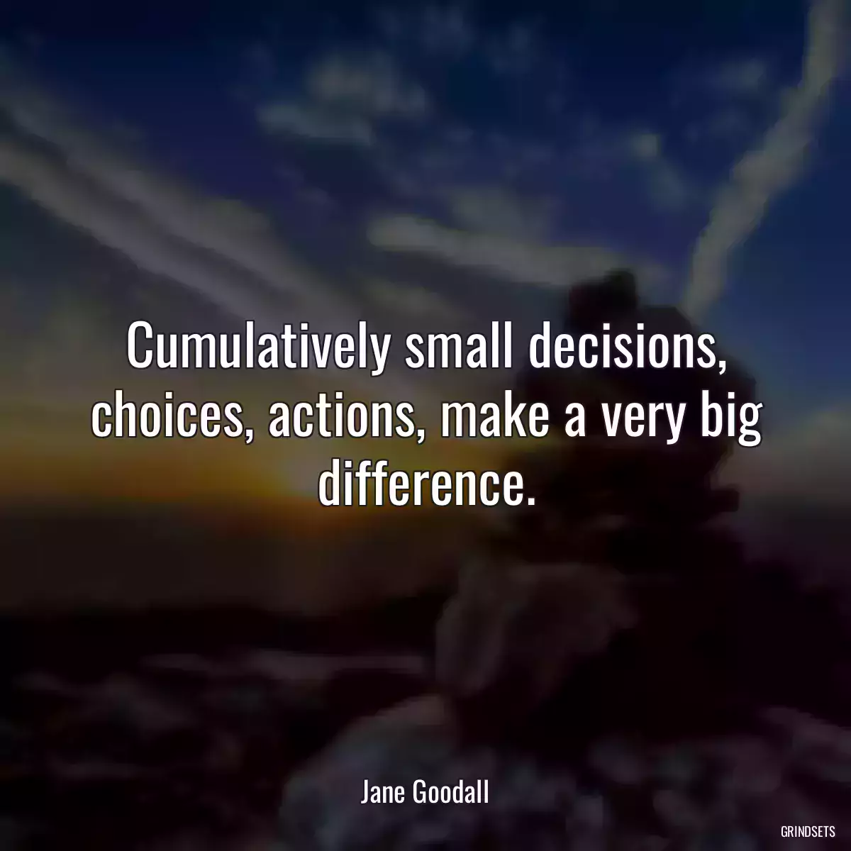 Cumulatively small decisions, choices, actions, make a very big difference.