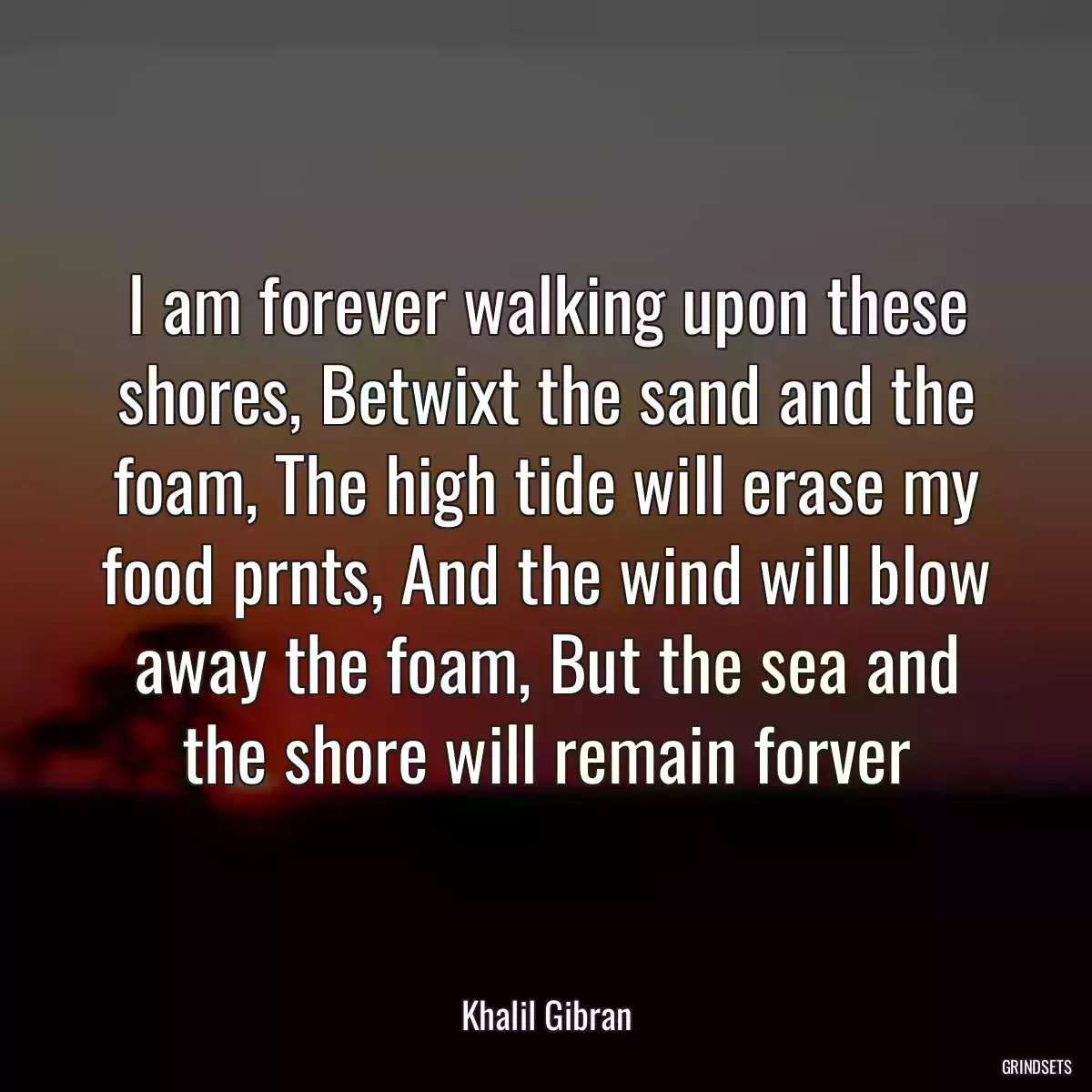I am forever walking upon these shores, Betwixt the sand and the foam, The high tide will erase my food prnts, And the wind will blow away the foam, But the sea and the shore will remain forver