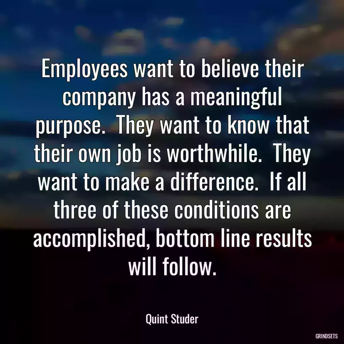 Employees want to believe their company has a meaningful purpose.  They want to know that their own job is worthwhile.  They want to make a difference.  If all three of these conditions are accomplished, bottom line results will follow.