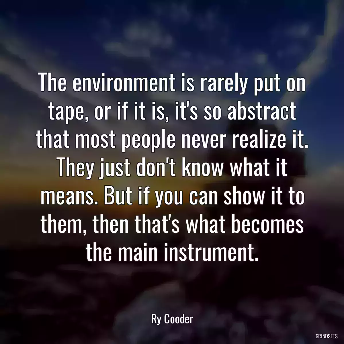 The environment is rarely put on tape, or if it is, it\'s so abstract that most people never realize it. They just don\'t know what it means. But if you can show it to them, then that\'s what becomes the main instrument.