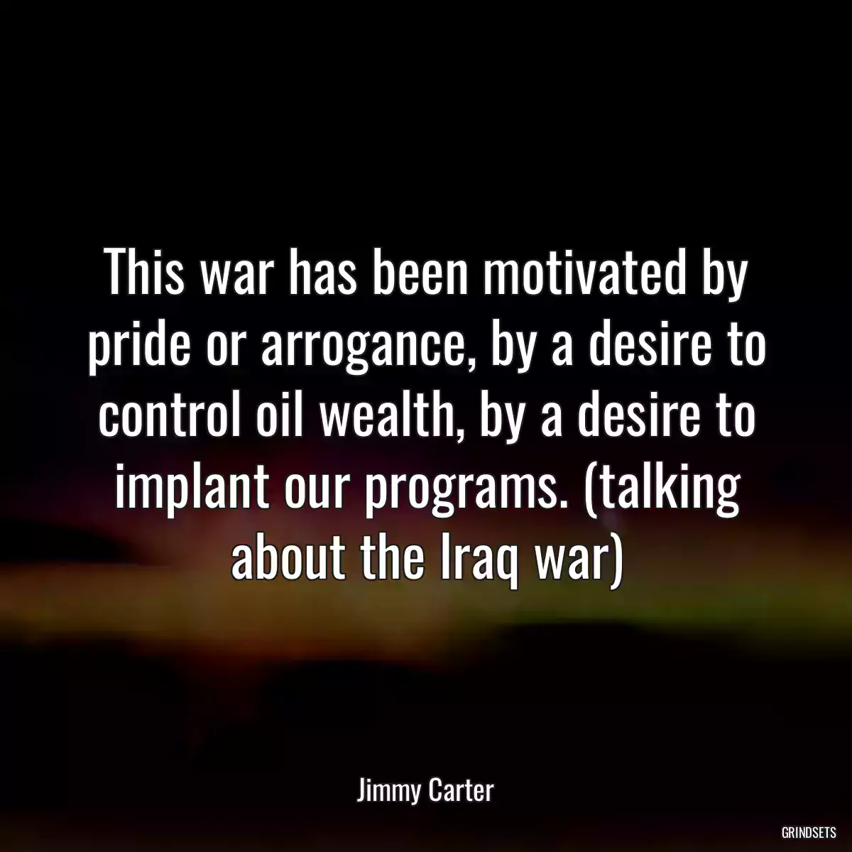 This war has been motivated by pride or arrogance, by a desire to control oil wealth, by a desire to implant our programs. (talking about the Iraq war)