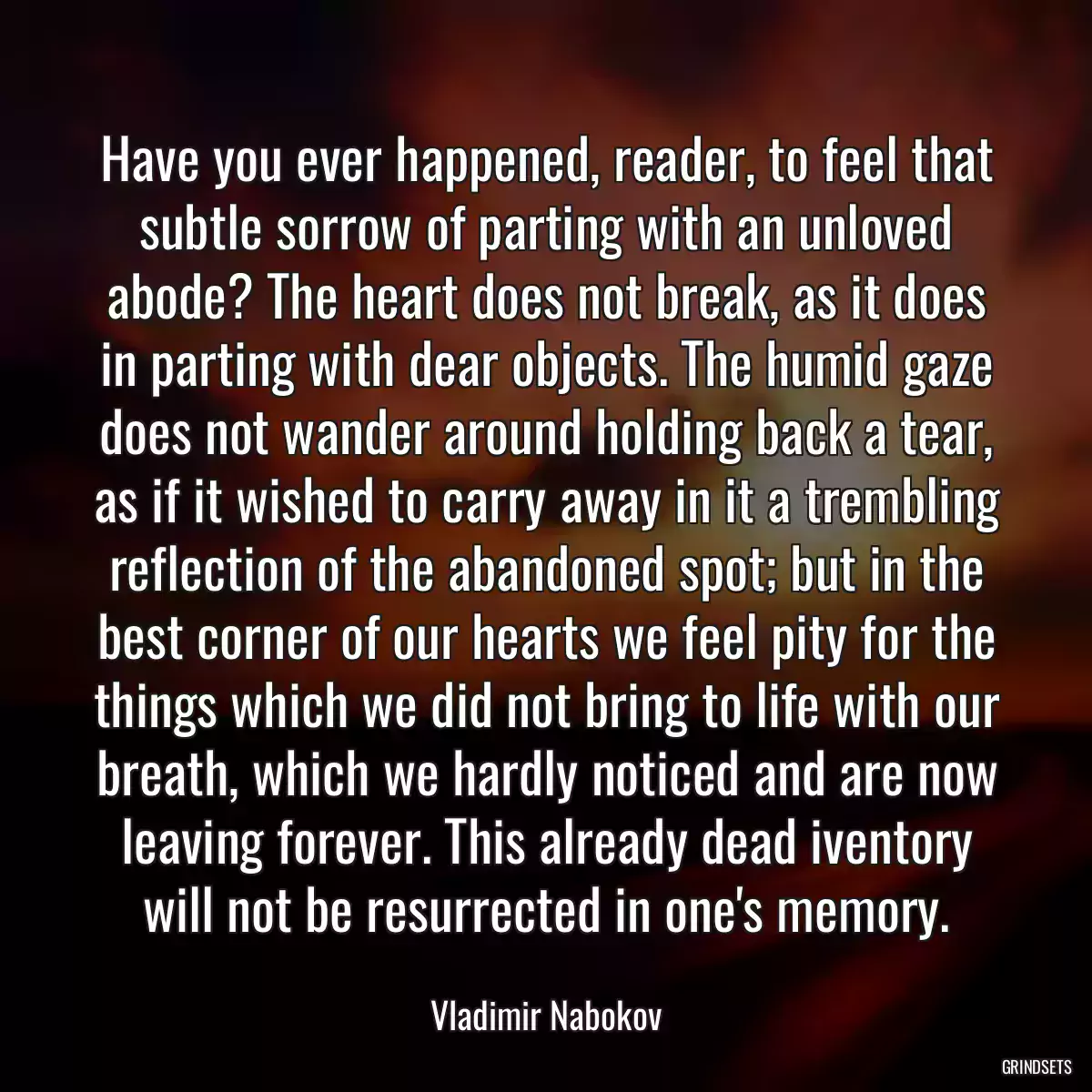 Have you ever happened, reader, to feel that subtle sorrow of parting with an unloved abode? The heart does not break, as it does in parting with dear objects. The humid gaze does not wander around holding back a tear, as if it wished to carry away in it a trembling reflection of the abandoned spot; but in the best corner of our hearts we feel pity for the things which we did not bring to life with our breath, which we hardly noticed and are now leaving forever. This already dead iventory will not be resurrected in one\'s memory.