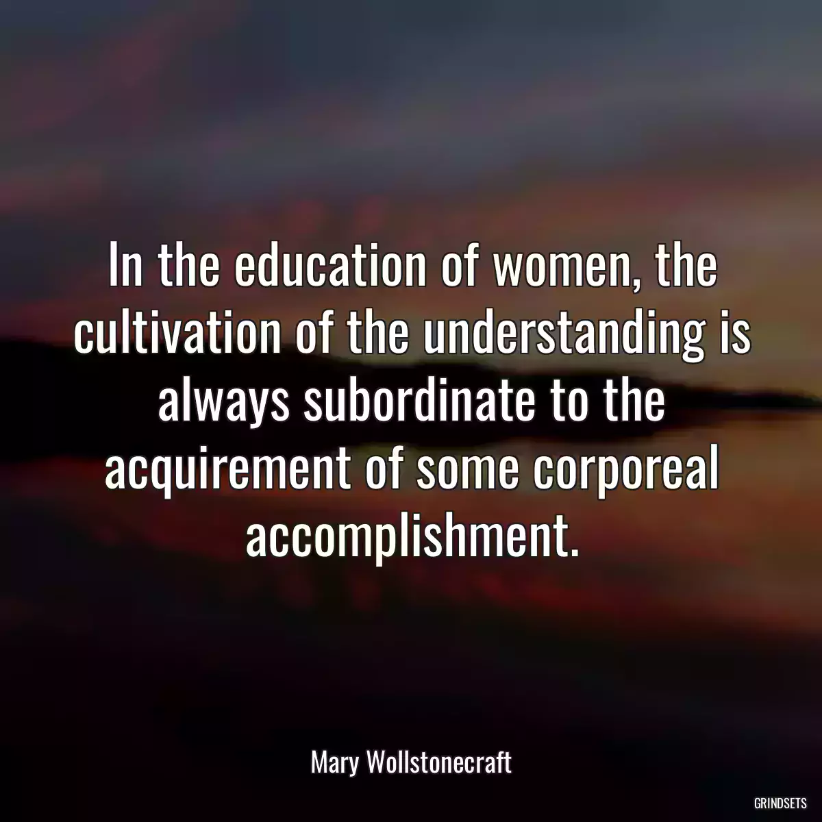 In the education of women, the cultivation of the understanding is always subordinate to the acquirement of some corporeal accomplishment.