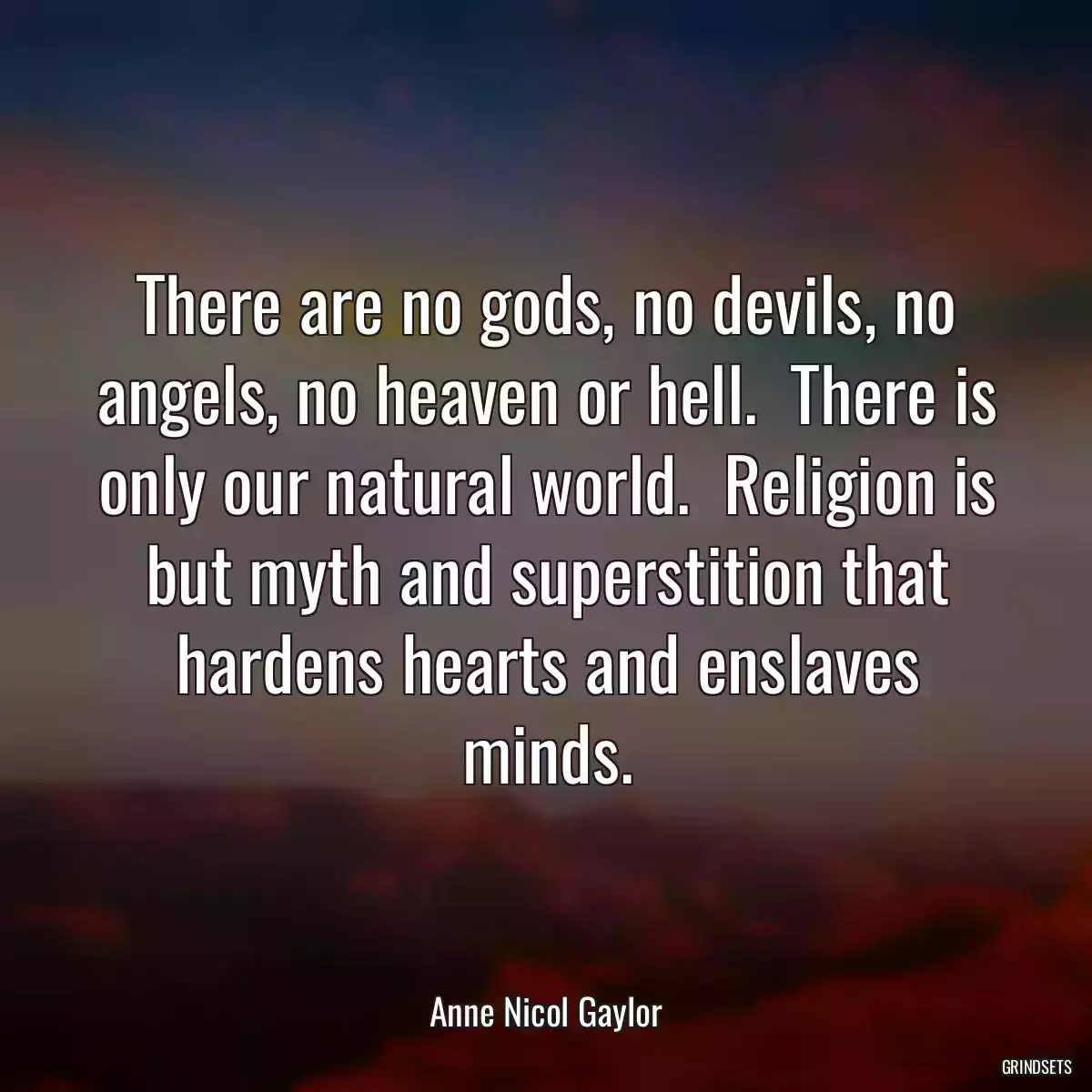 There are no gods, no devils, no angels, no heaven or hell.  There is only our natural world.  Religion is but myth and superstition that hardens hearts and enslaves minds.