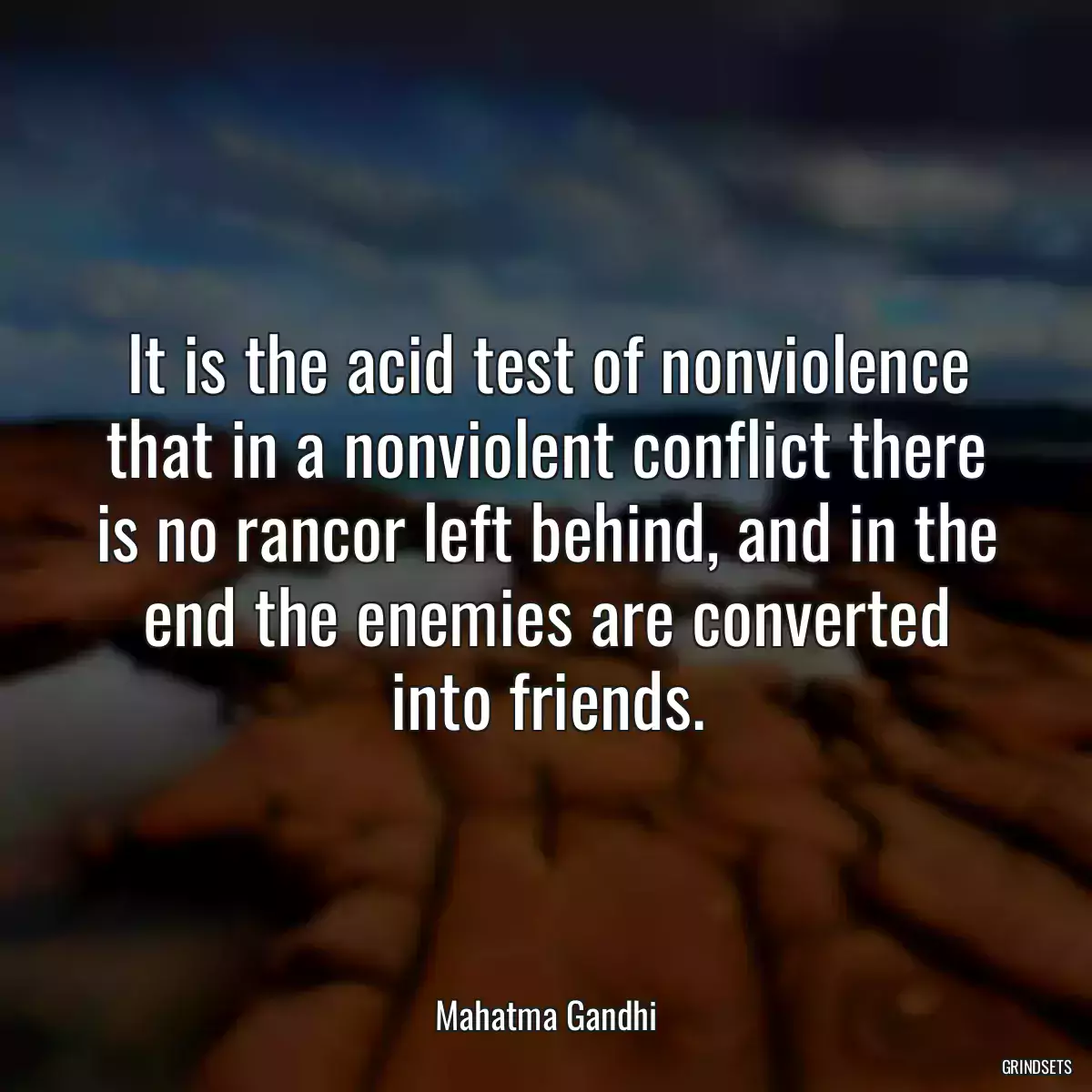 It is the acid test of nonviolence that in a nonviolent conflict there is no rancor left behind, and in the end the enemies are converted into friends.