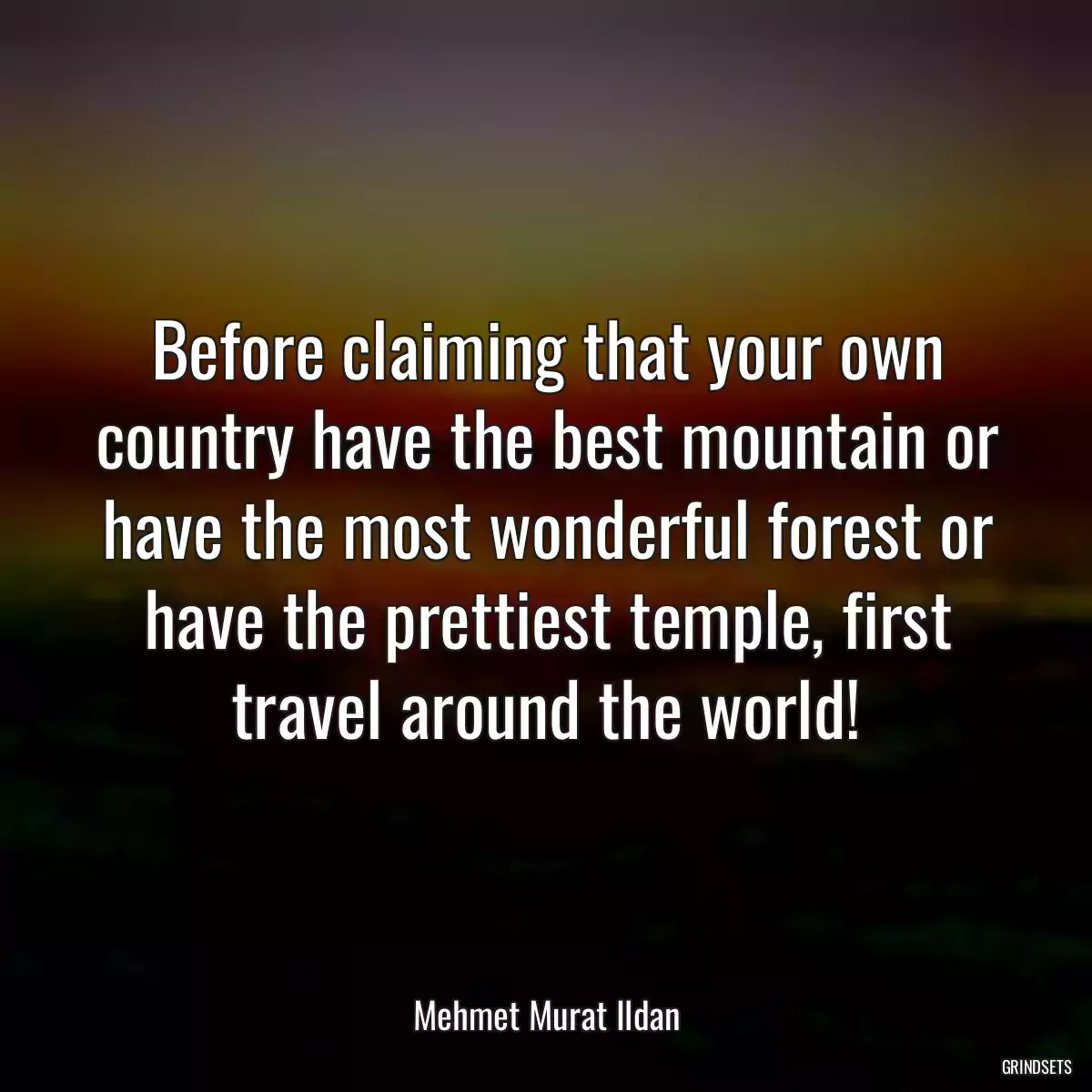 Before claiming that your own country have the best mountain or have the most wonderful forest or have the prettiest temple, first travel around the world!