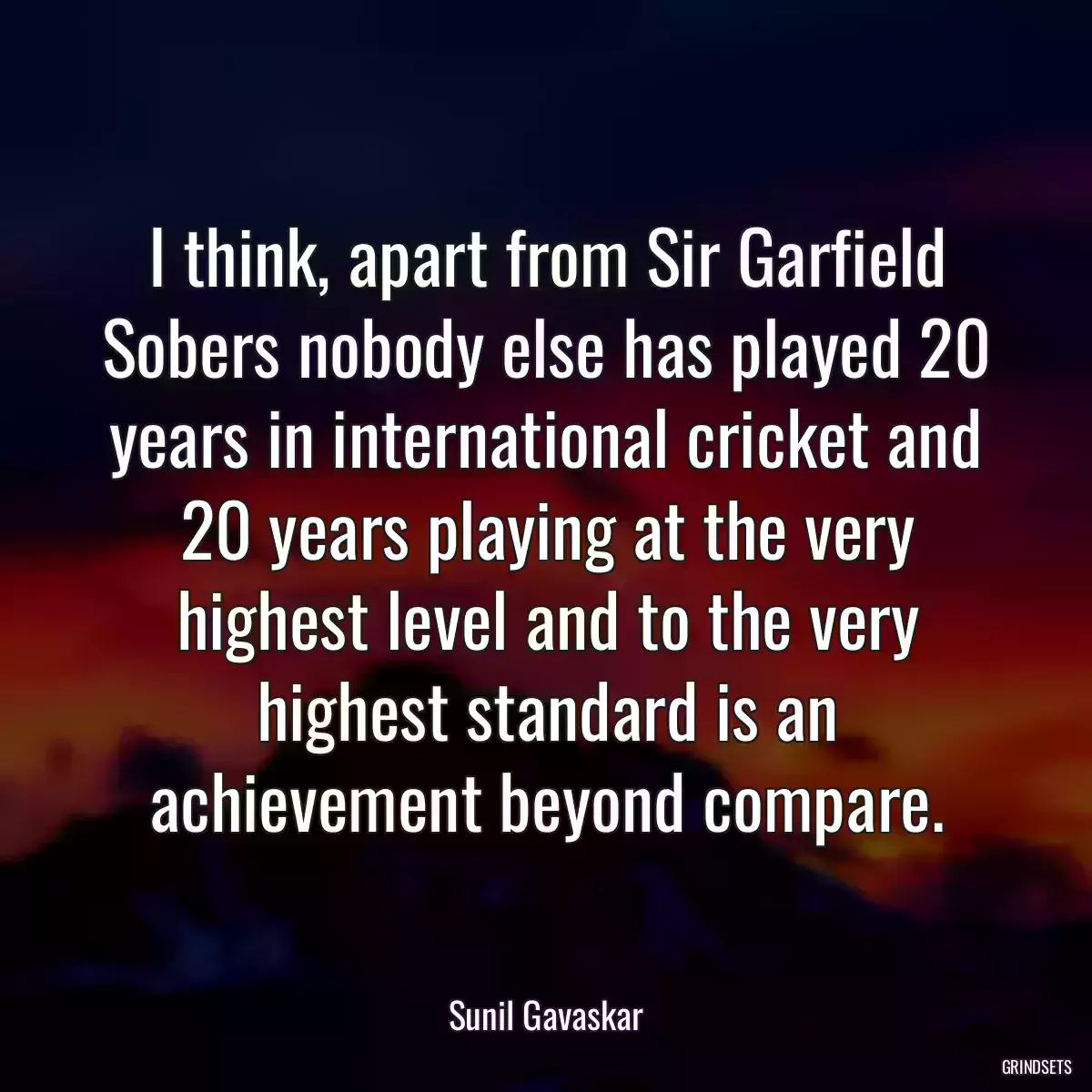 I think, apart from Sir Garfield Sobers nobody else has played 20 years in international cricket and 20 years playing at the very highest level and to the very highest standard is an achievement beyond compare.