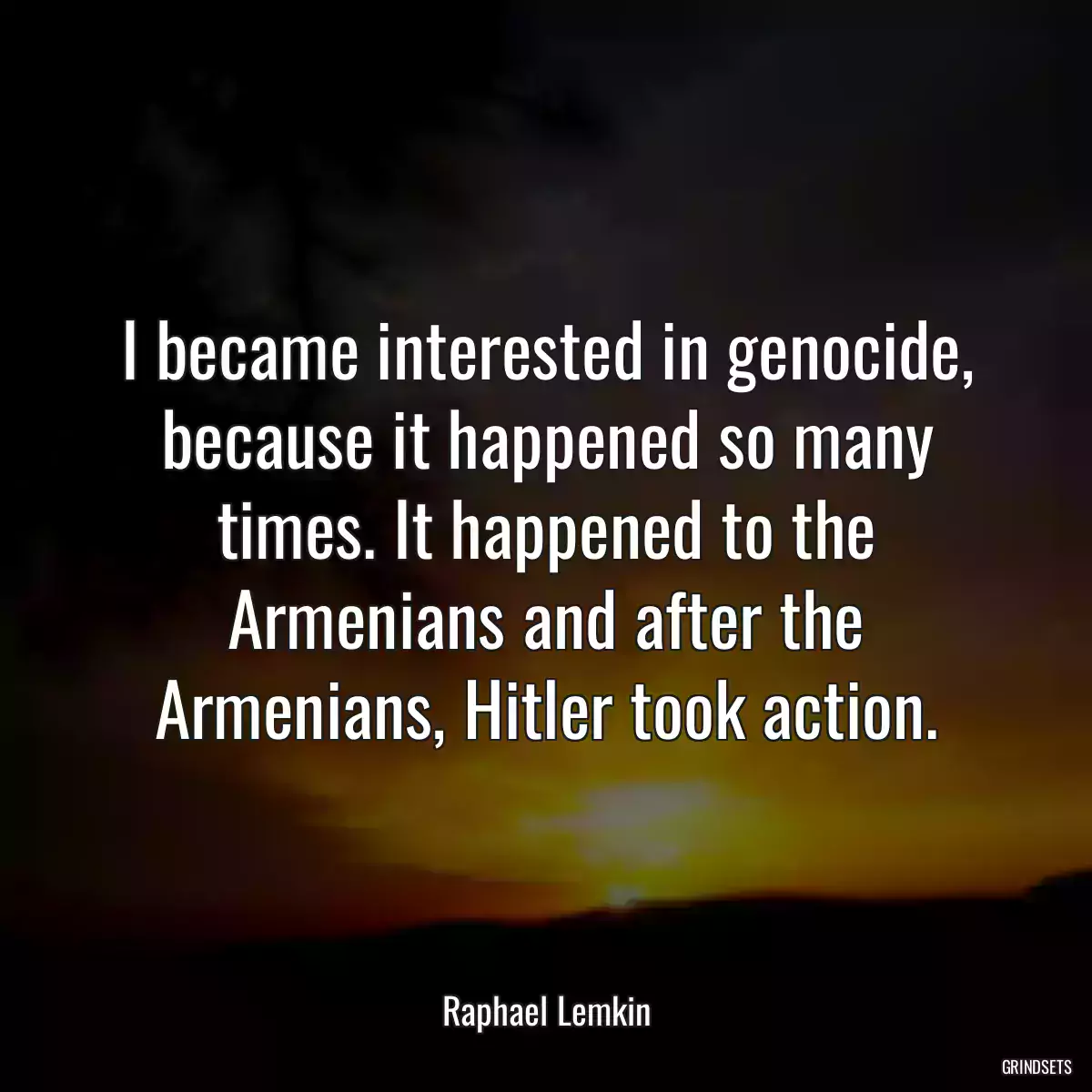 I became interested in genocide, because it happened so many times. It happened to the Armenians and after the Armenians, Hitler took action.