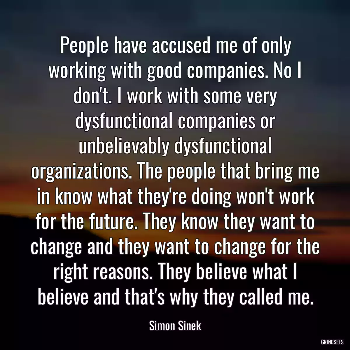 People have accused me of only working with good companies. No I don\'t. I work with some very dysfunctional companies or unbelievably dysfunctional organizations. The people that bring me in know what they\'re doing won\'t work for the future. They know they want to change and they want to change for the right reasons. They believe what I believe and that\'s why they called me.