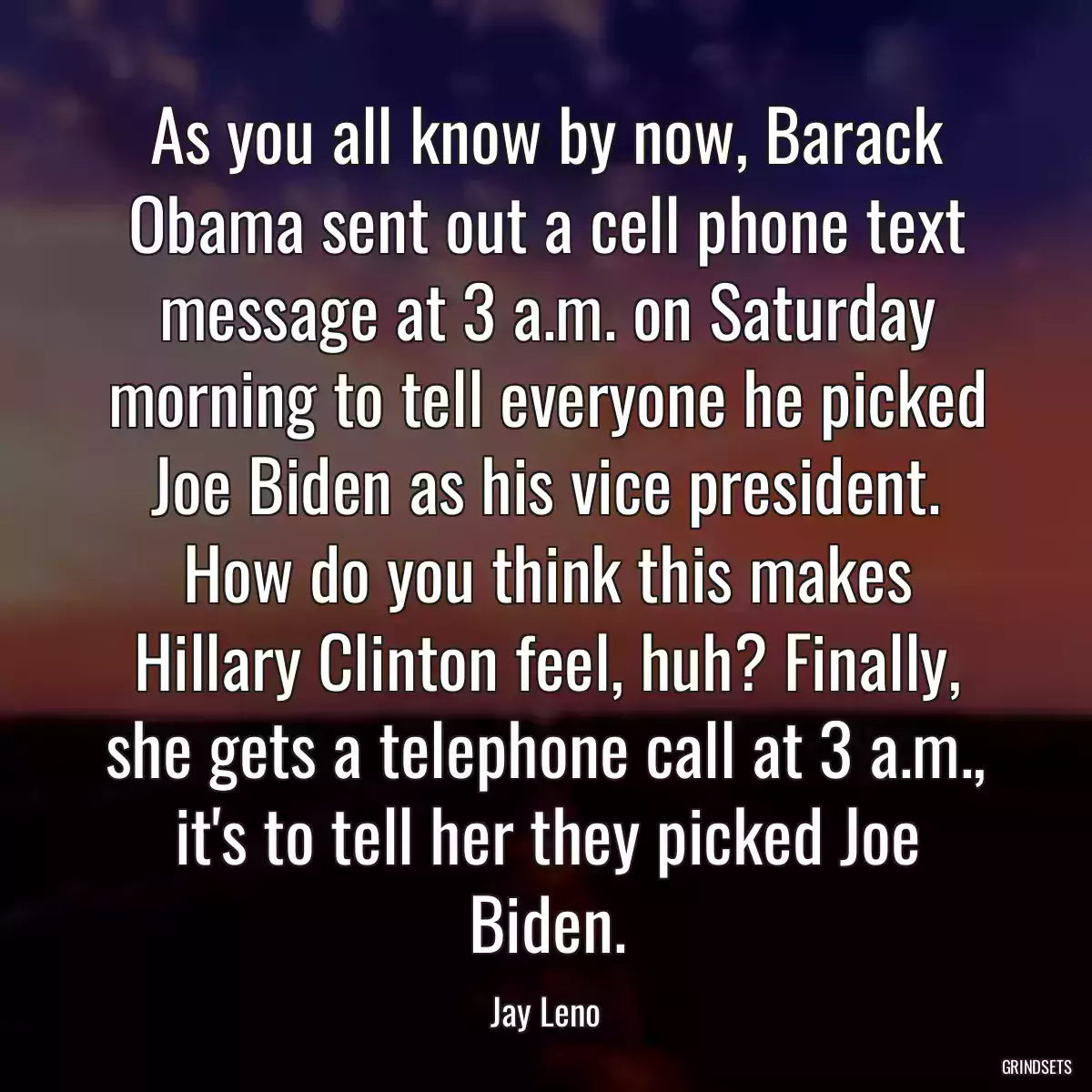 As you all know by now, Barack Obama sent out a cell phone text message at 3 a.m. on Saturday morning to tell everyone he picked Joe Biden as his vice president. How do you think this makes Hillary Clinton feel, huh? Finally, she gets a telephone call at 3 a.m., it\'s to tell her they picked Joe Biden.