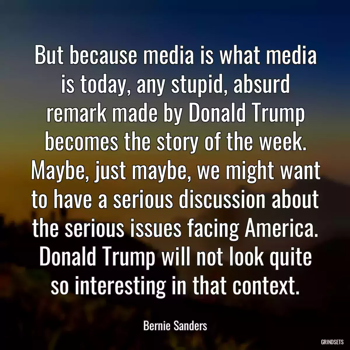 But because media is what media is today, any stupid, absurd remark made by Donald Trump becomes the story of the week. Maybe, just maybe, we might want to have a serious discussion about the serious issues facing America. Donald Trump will not look quite so interesting in that context.