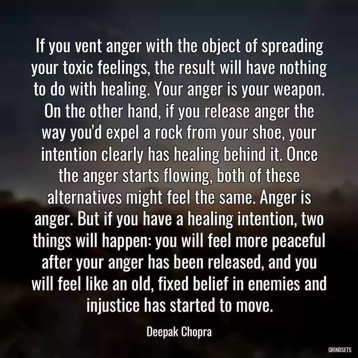 If you vent anger with the object of spreading your toxic feelings, the result will have nothing to do with healing. Your anger is your weapon. On the other hand, if you release anger the way you\'d expel a rock from your shoe, your intention clearly has healing behind it. Once the anger starts flowing, both of these alternatives might feel the same. Anger is anger. But if you have a healing intention, two things will happen: you will feel more peaceful after your anger has been released, and you will feel like an old, fixed belief in enemies and injustice has started to move.