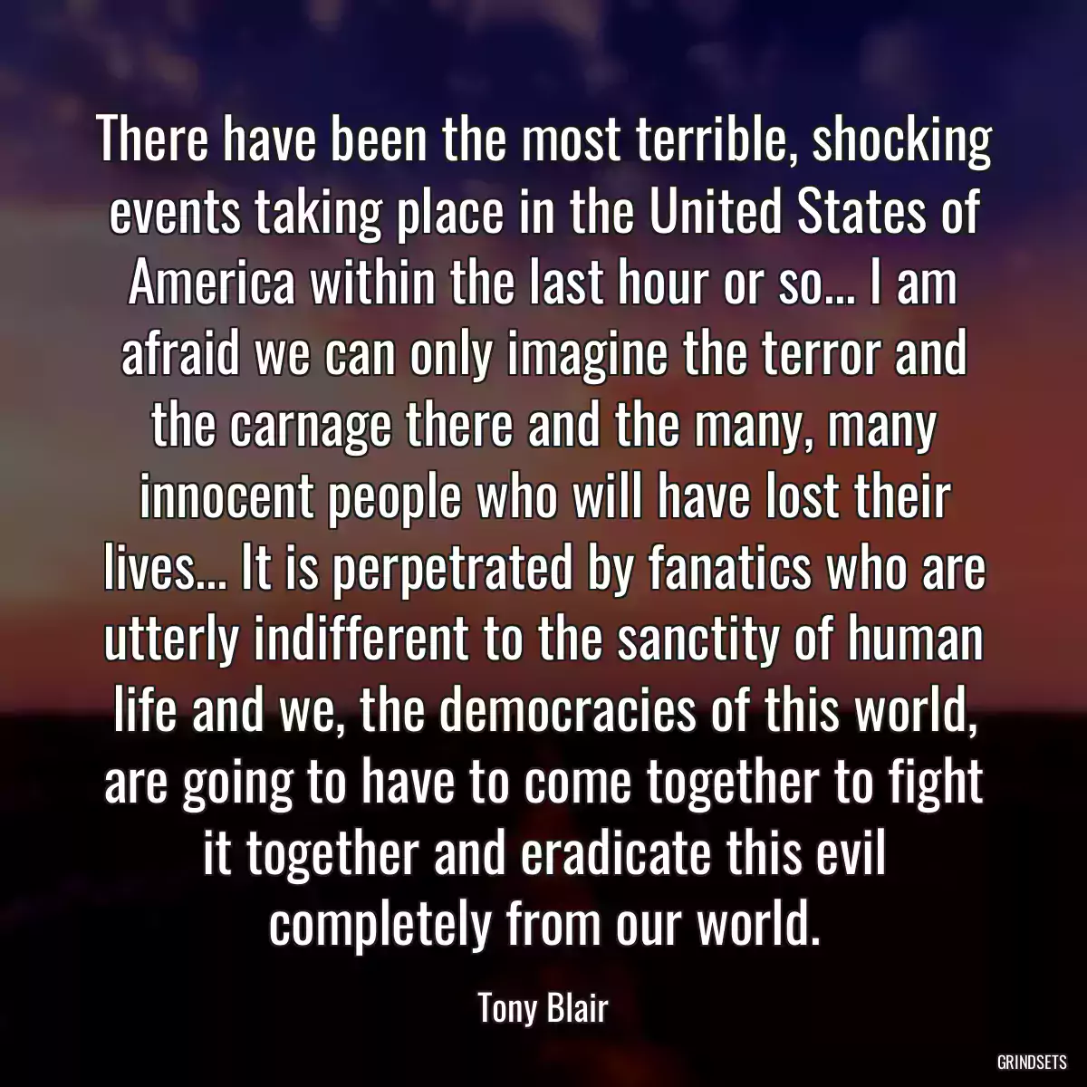 There have been the most terrible, shocking events taking place in the United States of America within the last hour or so... I am afraid we can only imagine the terror and the carnage there and the many, many innocent people who will have lost their lives... It is perpetrated by fanatics who are utterly indifferent to the sanctity of human life and we, the democracies of this world, are going to have to come together to fight it together and eradicate this evil completely from our world.