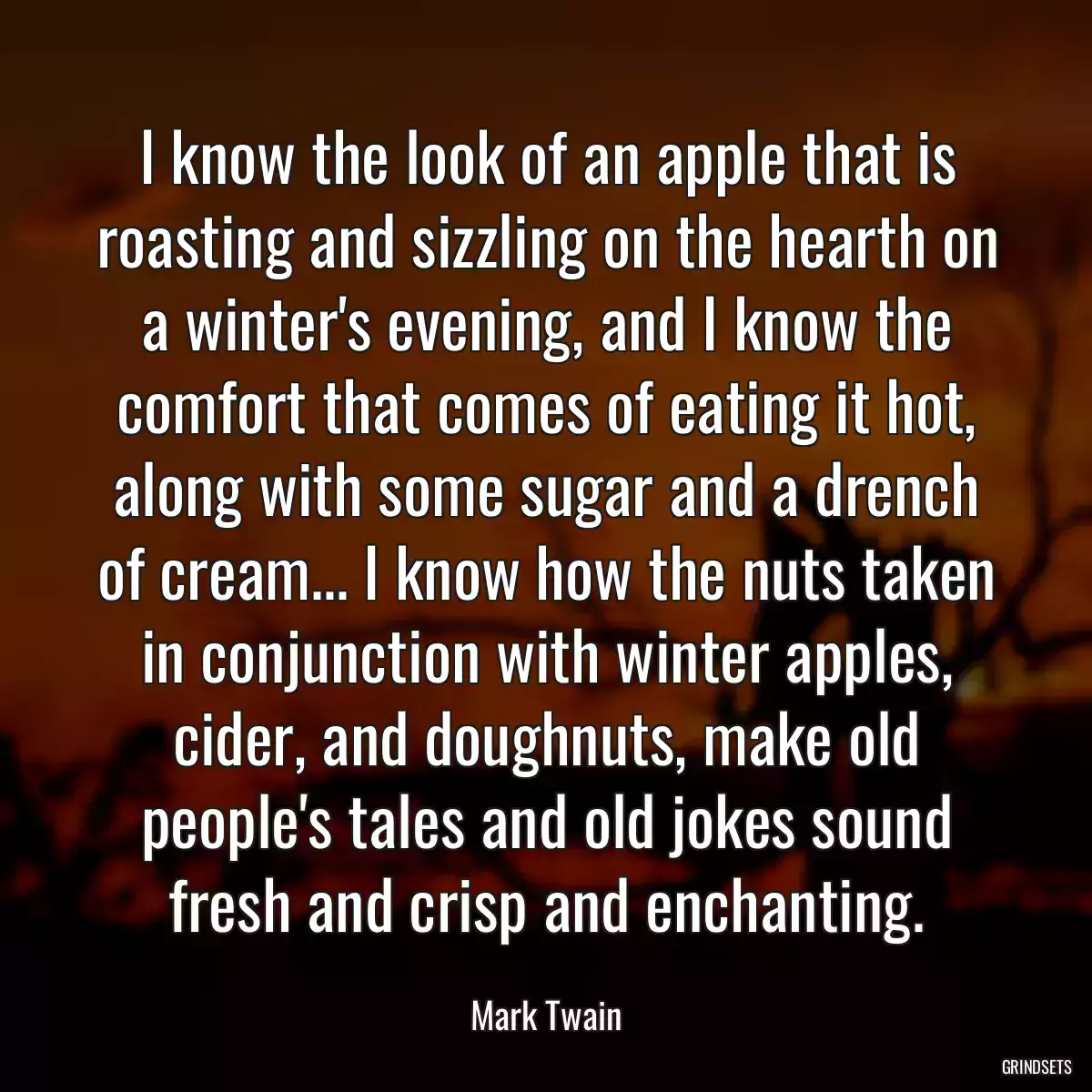 I know the look of an apple that is roasting and sizzling on the hearth on a winter\'s evening, and I know the comfort that comes of eating it hot, along with some sugar and a drench of cream... I know how the nuts taken in conjunction with winter apples, cider, and doughnuts, make old people\'s tales and old jokes sound fresh and crisp and enchanting.