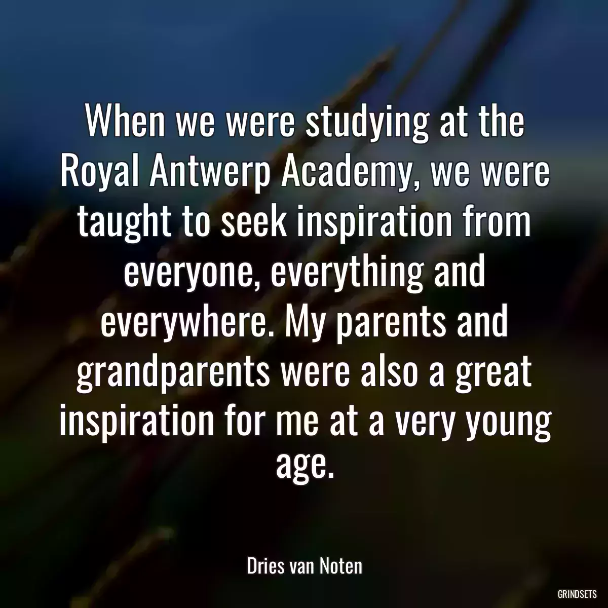 When we were studying at the Royal Antwerp Academy, we were taught to seek inspiration from everyone, everything and everywhere. My parents and grandparents were also a great inspiration for me at a very young age.