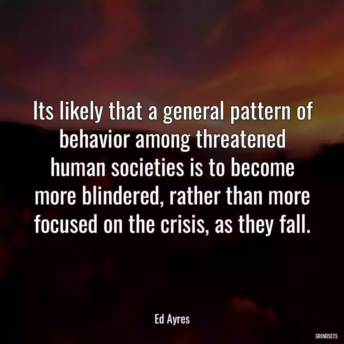 Its likely that a general pattern of behavior among threatened human societies is to become more blindered, rather than more focused on the crisis, as they fall.