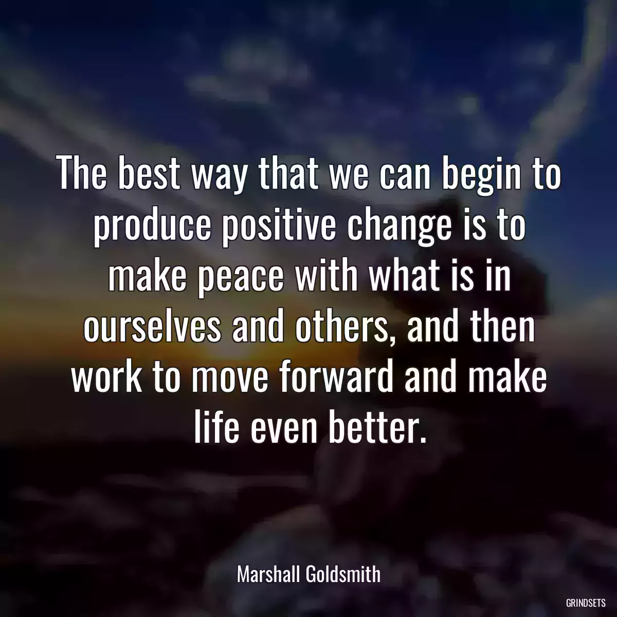 The best way that we can begin to produce positive change is to make peace with what is in ourselves and others, and then work to move forward and make life even better.