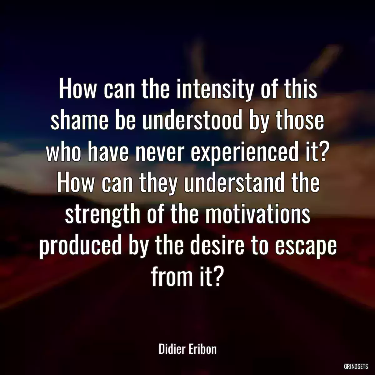 How can the intensity of this shame be understood by those who have never experienced it? How can they understand the strength of the motivations produced by the desire to escape from it?