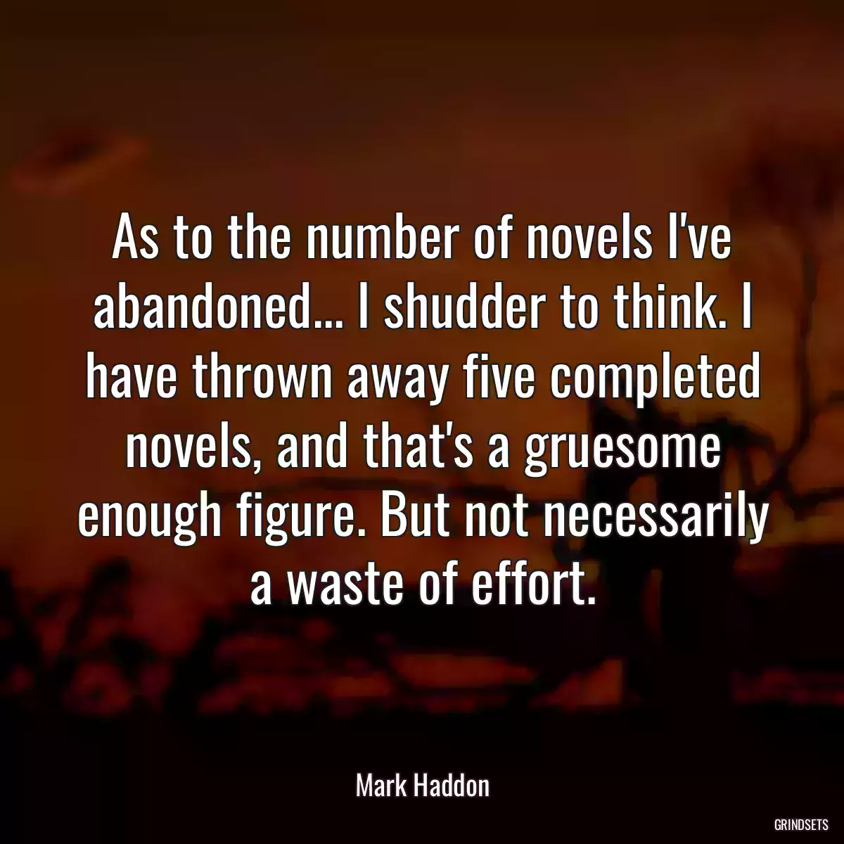 As to the number of novels I\'ve abandoned... I shudder to think. I have thrown away five completed novels, and that\'s a gruesome enough figure. But not necessarily a waste of effort.